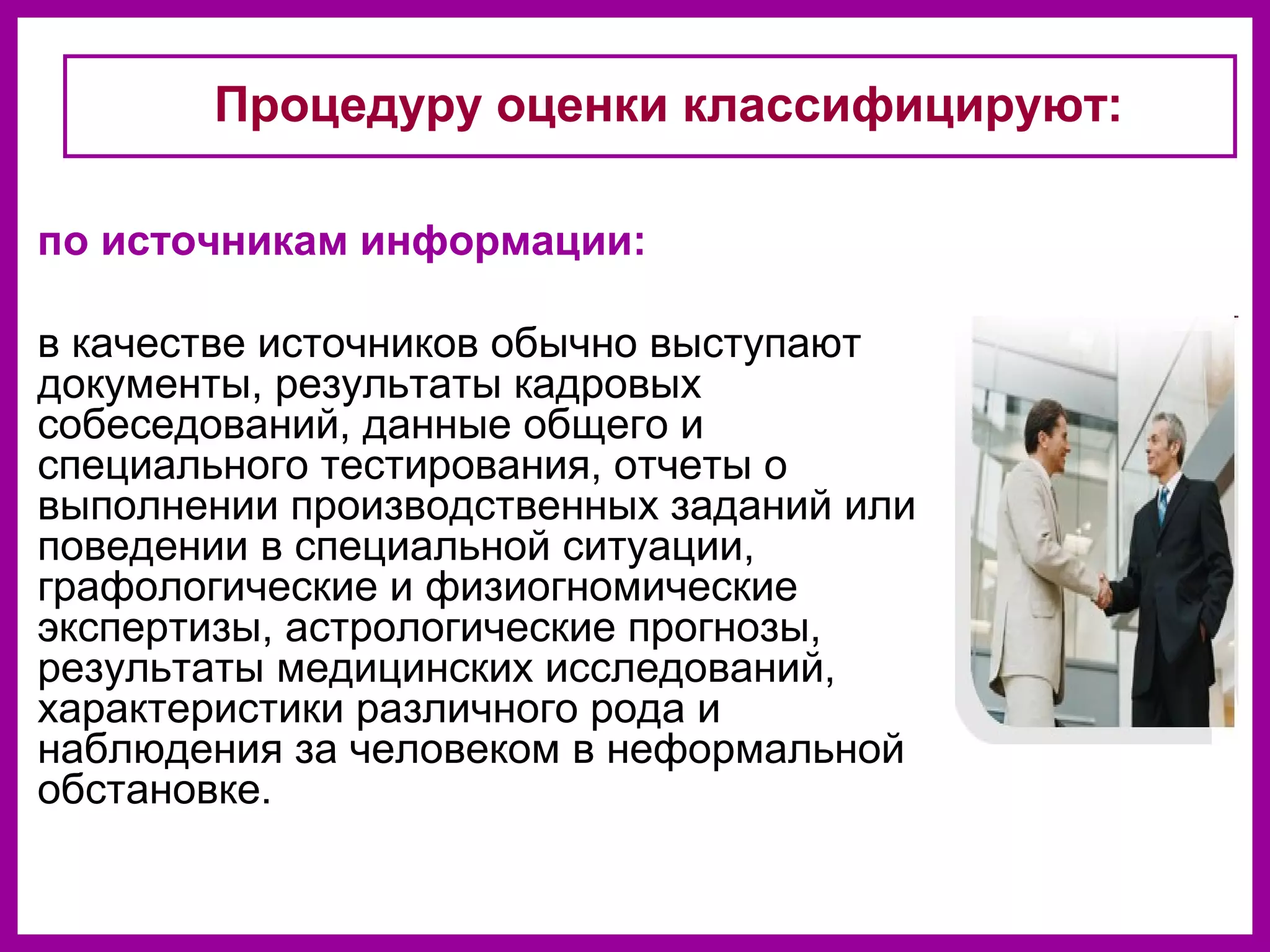 по источникам информации:
в качестве источников обычно выступают
документы, результаты кадровых
собеседований, данные общего и
специального тестирования, отчеты о
выполнении производственных заданий или
поведении в специальной ситуации,
графологические и физиогномические
экспертизы, астрологические прогнозы,
результаты медицинских исследований,
характеристики различного рода и
наблюдения за человеком в неформальной
обстановке.
Процедуру оценки классифицируют:
