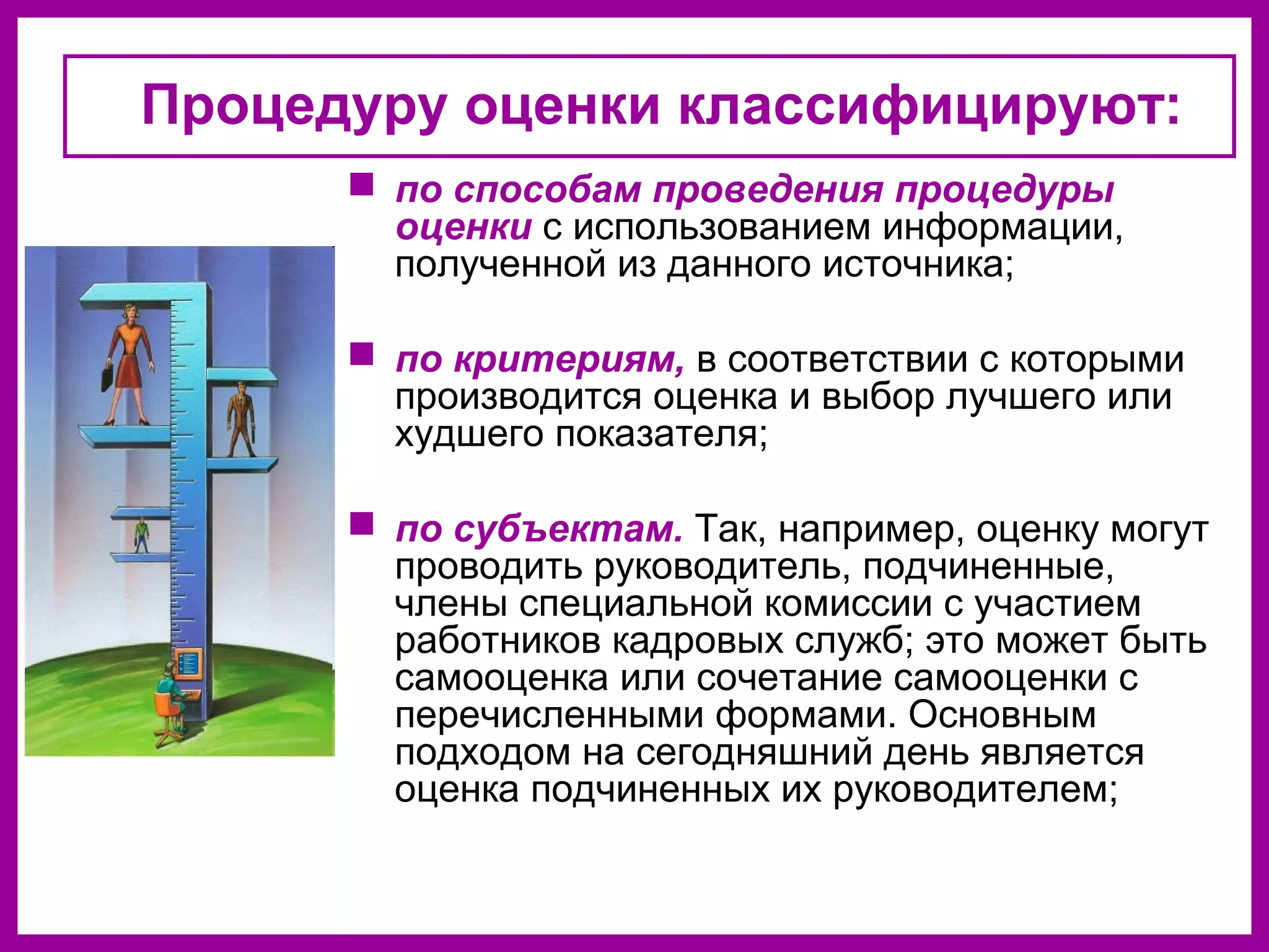 Процедуру оценки классифицируют:
по способам проведения процедуры
оценки с использованием информации,
полученной из данного источника;
по критериям, в соответствии с которыми
производится оценка и выбор лучшего или
худшего показателя;
по субъектам. Так, например, оценку могут
проводить руководитель, подчиненные,
члены специальной комиссии с участием
работников кадровых служб; это может быть
самооценка или сочетание самооценки с
перечисленными формами. Основным
подходом на сегодняшний день является
оценка подчиненных их руководителем;