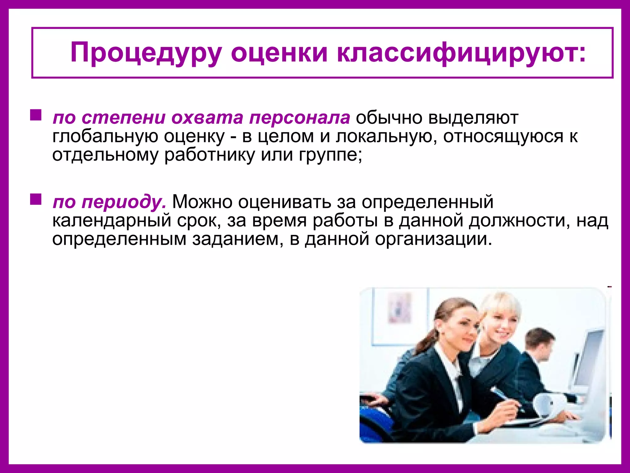 Процедуру оценки классифицируют:
по степени охвата персонала обычно выделяют
глобальную оценку - в целом и локальную, относящуюся к
отдельному работнику или группе;
по периоду. Можно оценивать за определенный
календарный срок, за время работы в данной должности, над
определенным заданием, в данной организации.