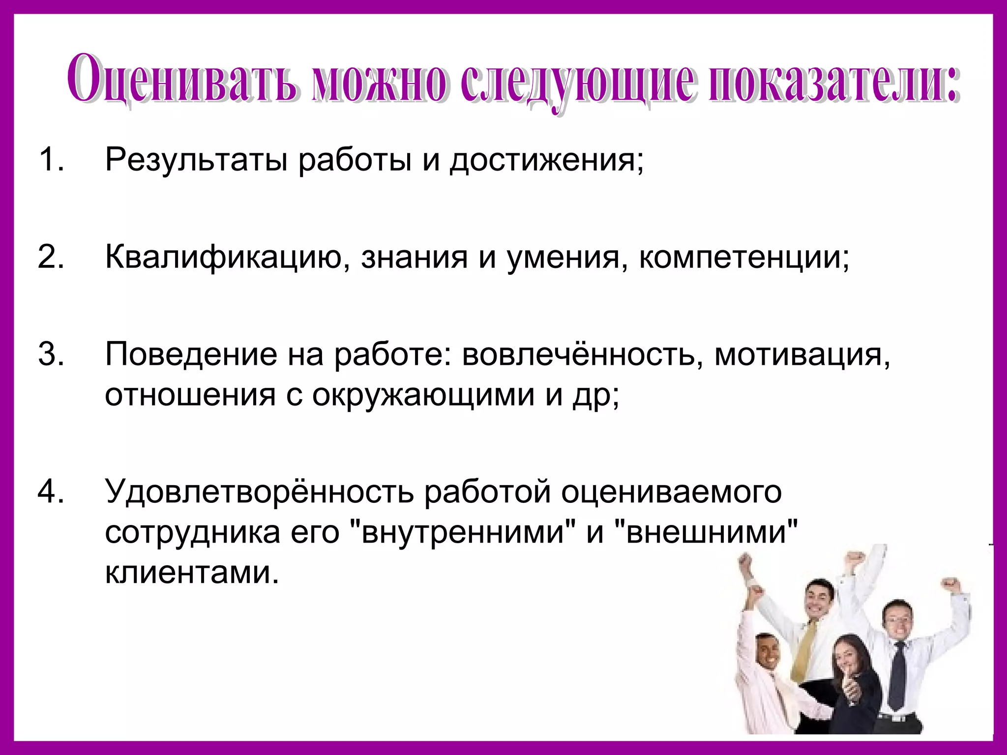 1. Результаты работы и достижения;
2. Квалификацию, знания и умения, компетенции;
3. Поведение на работе: вовлечённость, мотивация,
отношения с окружающими и др;
4. Удовлетворённость работой оцениваемого
сотрудника его "внутренними" и "внешними"
клиентами.