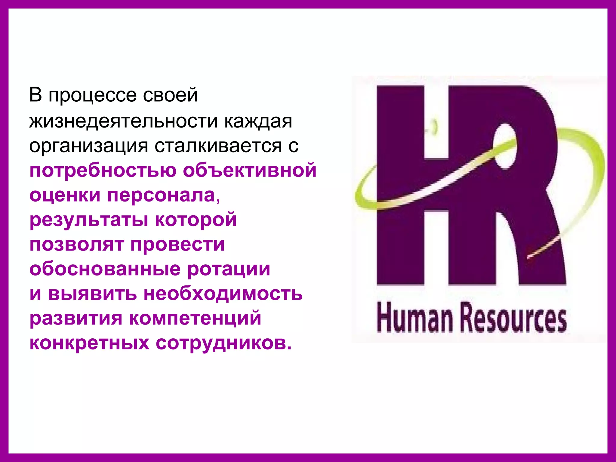 В процессе своей
жизнедеятельности каждая
организация сталкивается с
потребностью объективной
оценки персонала,
результаты которой
позволят провести
обоснованные ротации
и выявить необходимость
развития компетенций
конкретных сотрудников.