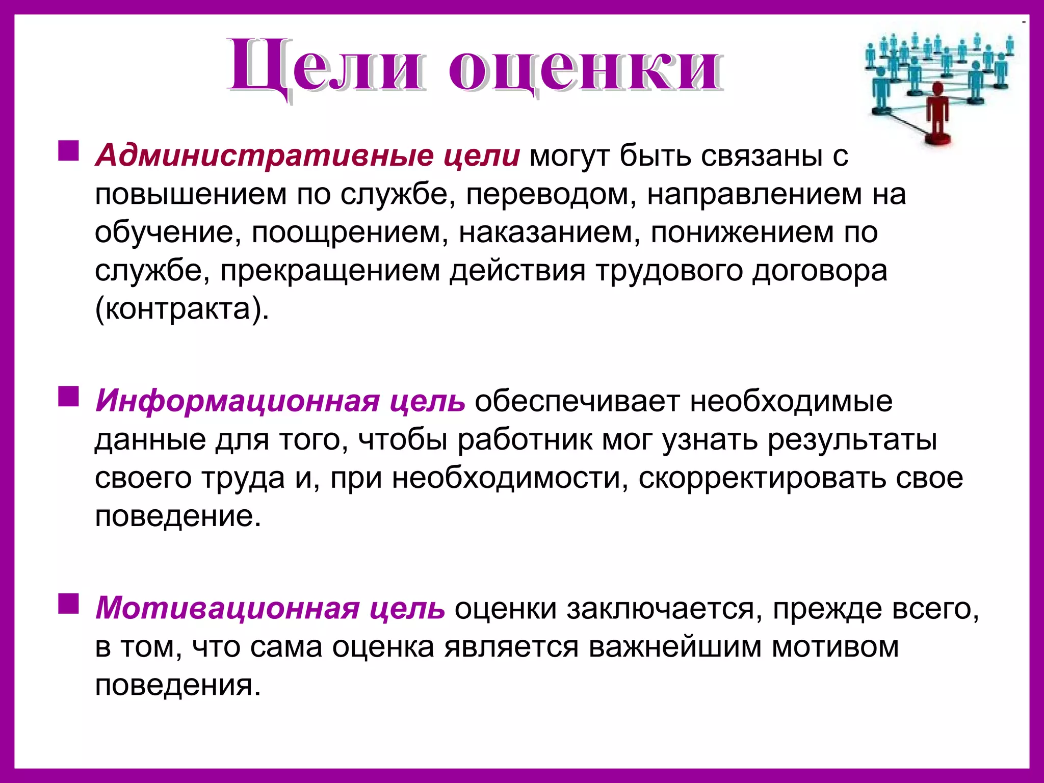 Административные цели могут быть связаны с
повышением по службе, переводом, направлением на
обучение, поощрением, наказанием, понижением по
службе, прекращением действия трудового договора
(контракта).
Информационная цель обеспечивает необходимые
данные для того, чтобы работник мог узнать результаты
своего труда и, при необходимости, скорректировать свое
поведение.
Мотивационная цель оценки заключается, прежде всего,
в том, что сама оценка является важнейшим мотивом
поведения.