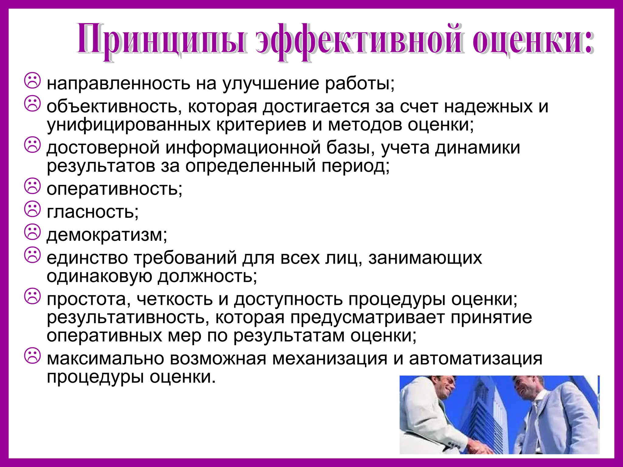 направленность на улучшение работы;
объективность, которая достигается за счет надежных и
унифицированных критериев и методов оценки;
достоверной информационной базы, учета динамики
результатов за определенный период;
оперативность;
гласность;
демократизм;
единство требований для всех лиц, занимающих
одинаковую должность;
простота, четкость и доступность процедуры оценки;
результативность, которая предусматривает принятие
оперативных мер по результатам оценки;
максимально возможная механизация и автоматизация
процедуры оценки.