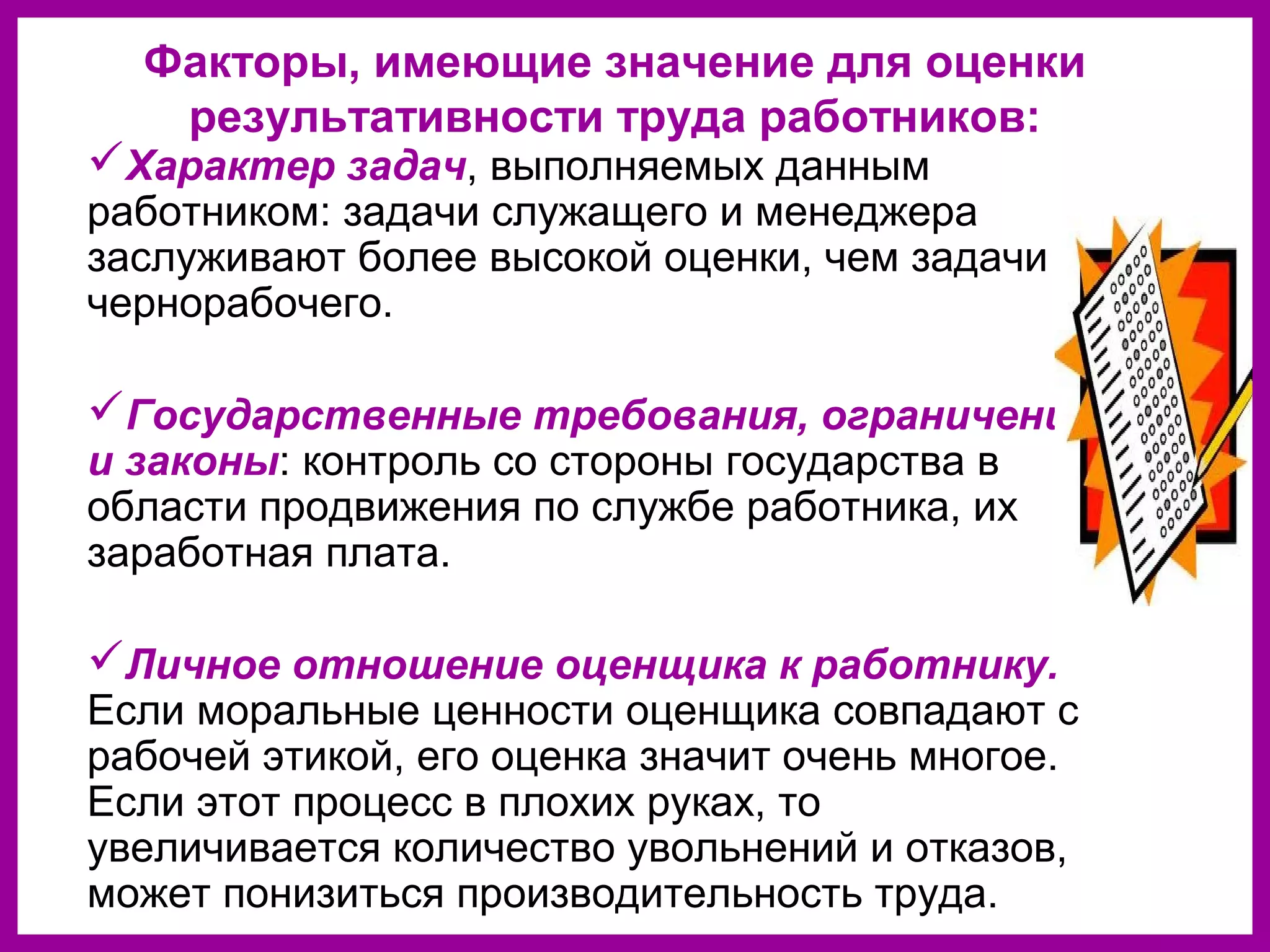 Факторы, имеющие значение для оценки
результативности труда работников:
Характер задач, выполняемых данным
работником: задачи служащего и менеджера
заслуживают более высокой оценки, чем задачи
чернорабочего.
Государственные требования, ограничения
и законы: контроль со стороны государства в
области продвижения по службе работника, их
заработная плата.
Личное отношение оценщика к работнику.
Если моральные ценности оценщика совпадают с
рабочей этикой, его оценка значит очень многое.
Если этот процесс в плохих руках, то
увеличивается количество увольнений и отказов,
может понизиться производительность труда.