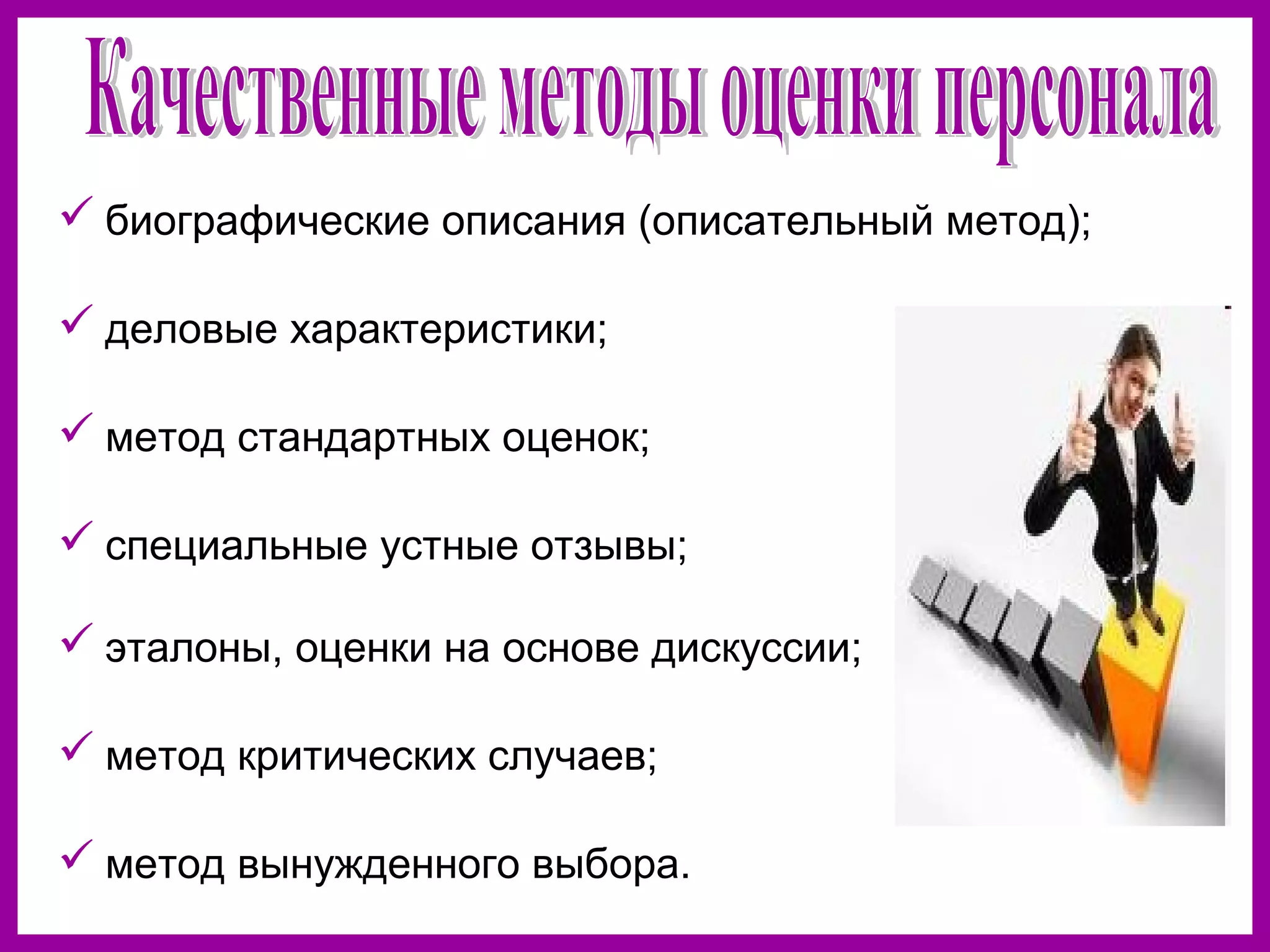  биографические описания (описательный метод);
деловые характеристики;
метод стандартных оценок;
специальные устные отзывы;
эталоны, оценки на основе дискуссии;
метод критических случаев;
метод вынужденного выбора.