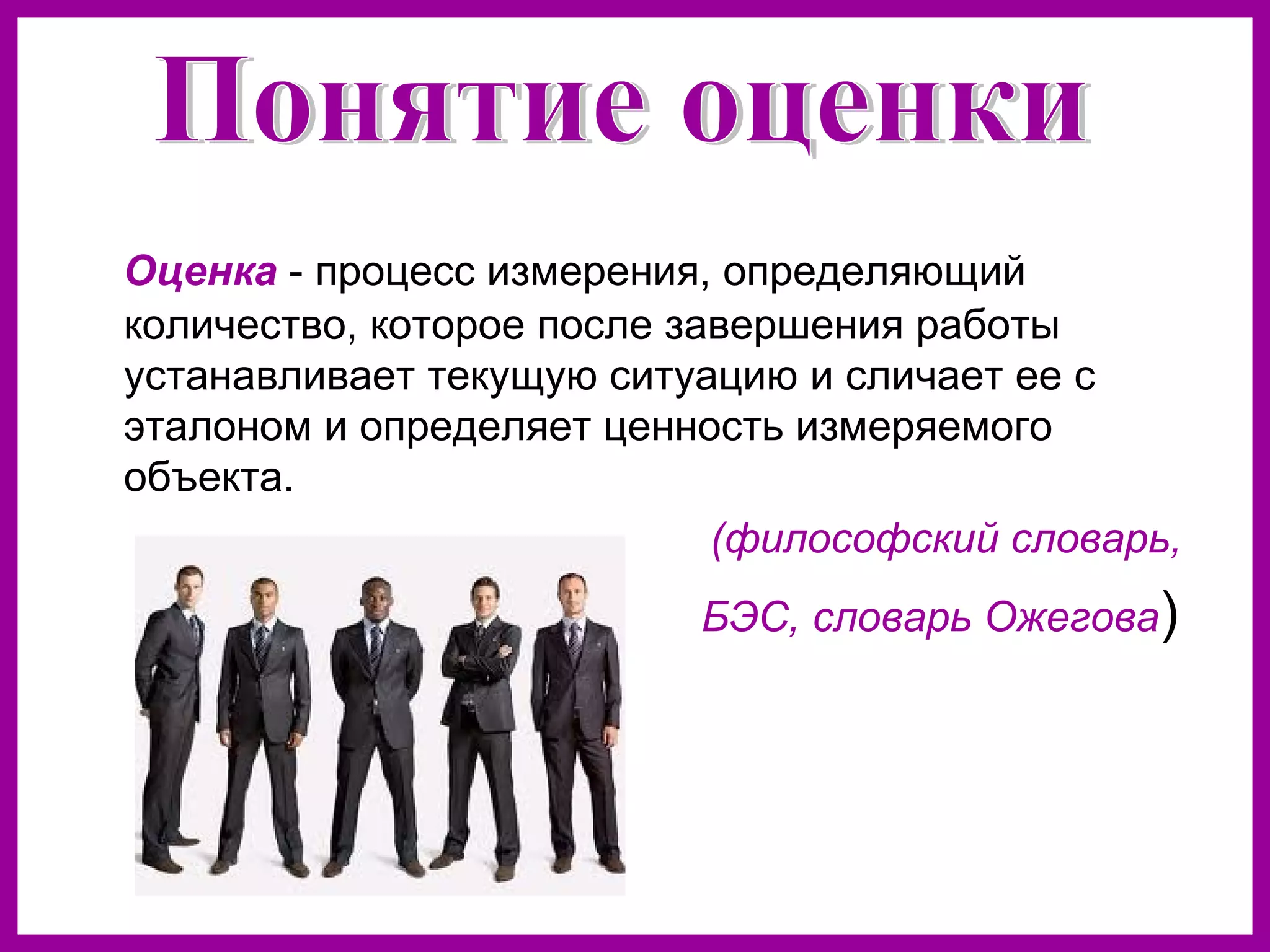 Оценка - процесс измерения, определяющий
количество, которое после завершения работы
устанавливает текущую ситуацию и сличает ее с
эталоном и определяет ценность измеряемого
объекта.
(философский словарь,
БЭС, словарь Ожегова)