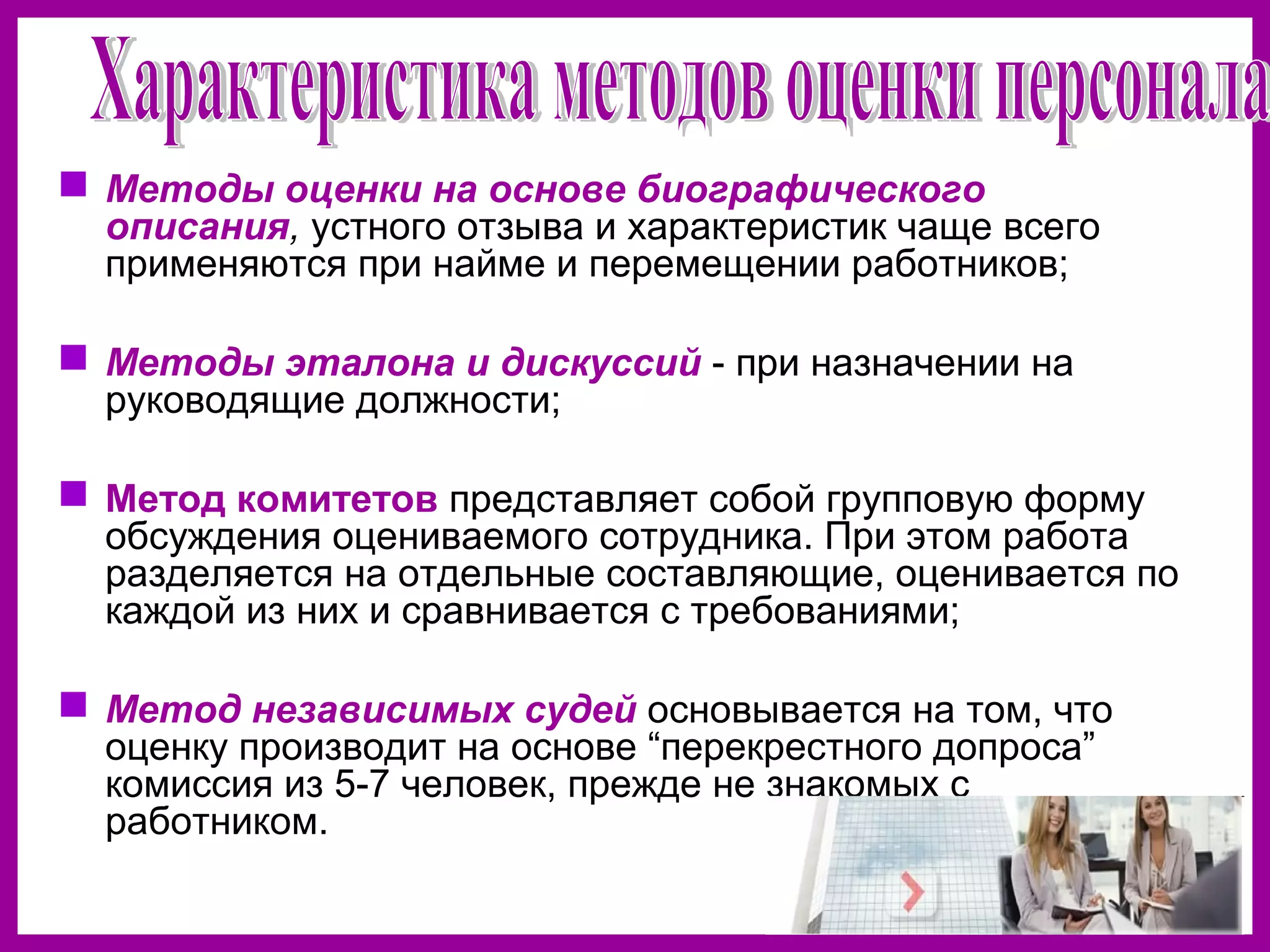  Методы оценки на основе биографического
описания, устного отзыва и характеристик чаще всего
применяются при найме и перемещении работников;
Методы эталона и дискуссий - при назначении на
руководящие должности;
Метод комитетов представляет собой групповую форму
обсуждения оцениваемого сотрудника. При этом работа
разделяется на отдельные составляющие, оценивается по
каждой из них и сравнивается с требованиями;
Метод независимых судей основывается на том, что
оценку производит на основе “перекрестного допроса”
комиссия из 5-7 человек, прежде не знакомых с
работником.