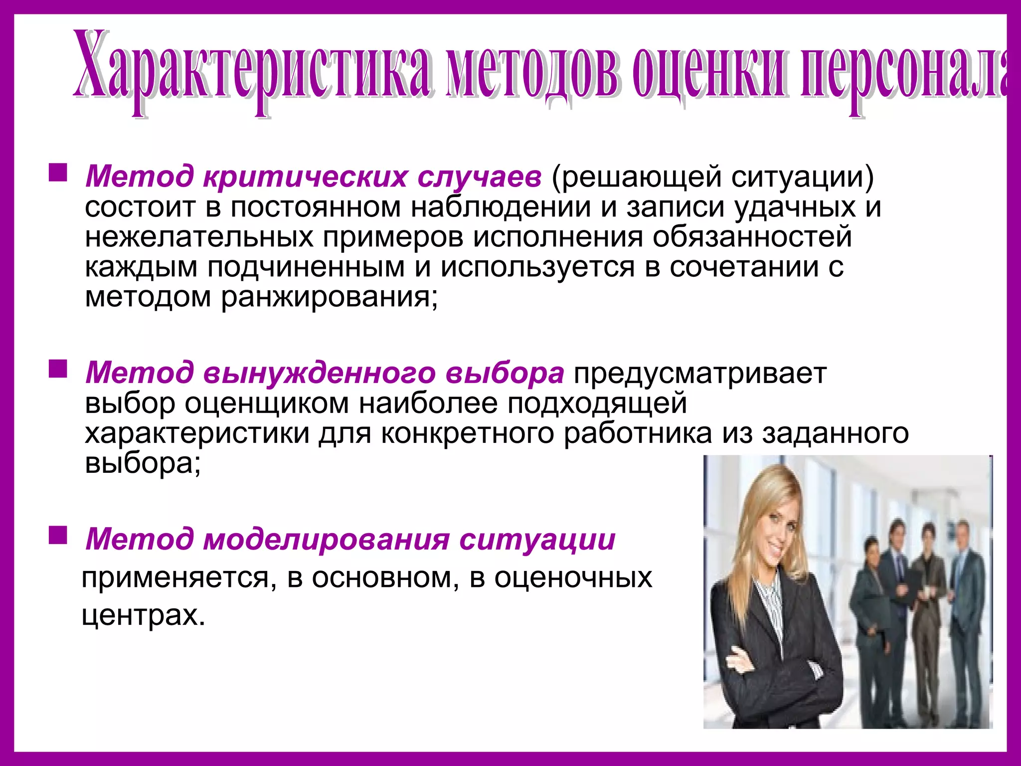  Метод критических случаев (решающей ситуации)
состоит в постоянном наблюдении и записи удачных и
нежелательных примеров исполнения обязанностей
каждым подчиненным и используется в сочетании с
методом ранжирования;
Метод вынужденного выбора предусматривает
выбор оценщиком наиболее подходящей
характеристики для конкретного работника из заданного
выбора;
Метод моделирования ситуации
применяется, в основном, в оценочных
центрах.