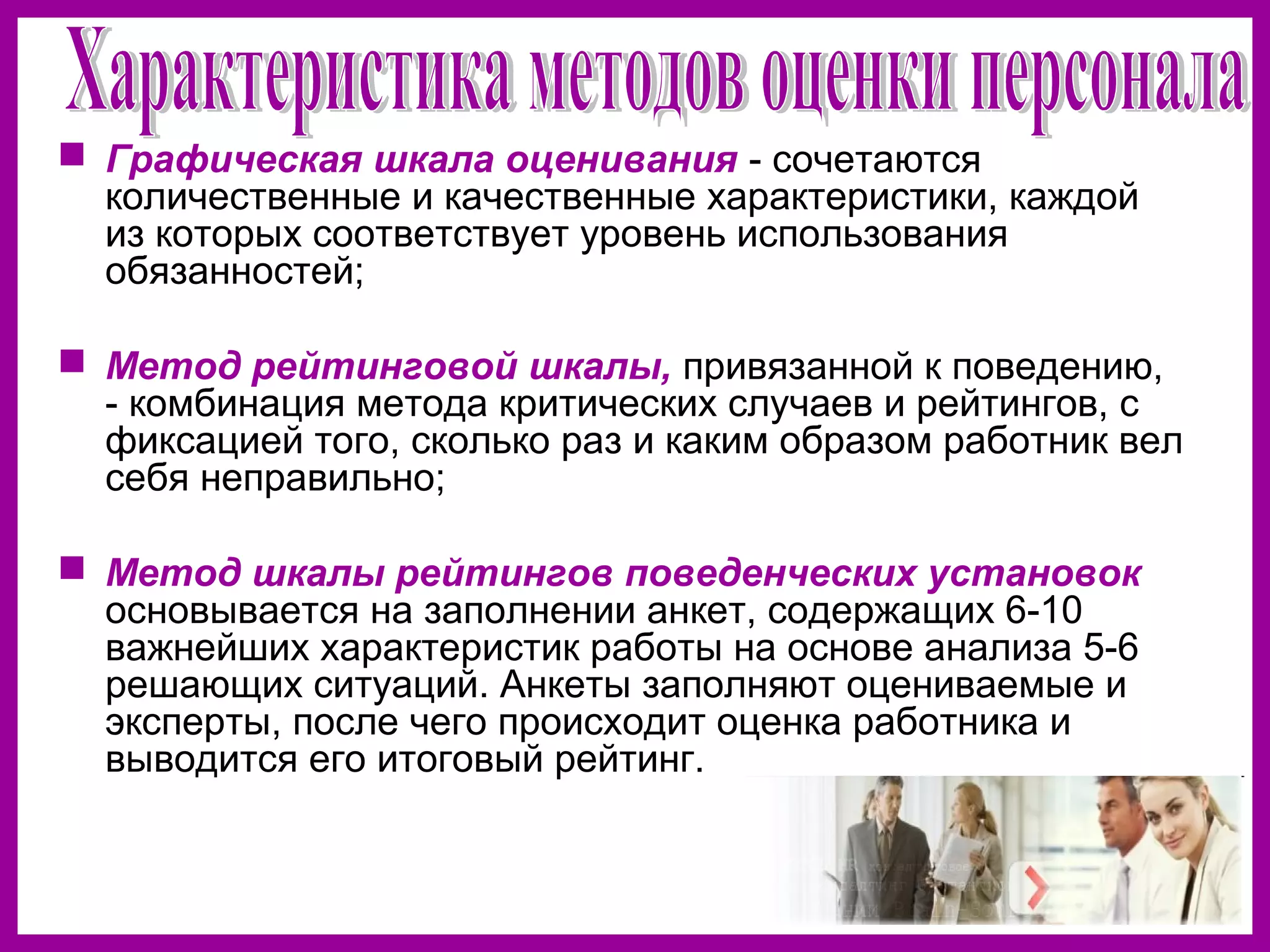  Графическая шкала оценивания - сочетаются
количественные и качественные характеристики, каждой
из которых соответствует уровень использования
обязанностей;
Метод рейтинговой шкалы, привязанной к поведению,
- комбинация метода критических случаев и рейтингов, с
фиксацией того, сколько раз и каким образом работник вел
себя неправильно;
Метод шкалы рейтингов поведенческих установок
основывается на заполнении анкет, содержащих 6-10
важнейших характеристик работы на основе анализа 5-6
решающих ситуаций. Анкеты заполняют оцениваемые и
эксперты, после чего происходит оценка работника и
выводится его итоговый рейтинг.