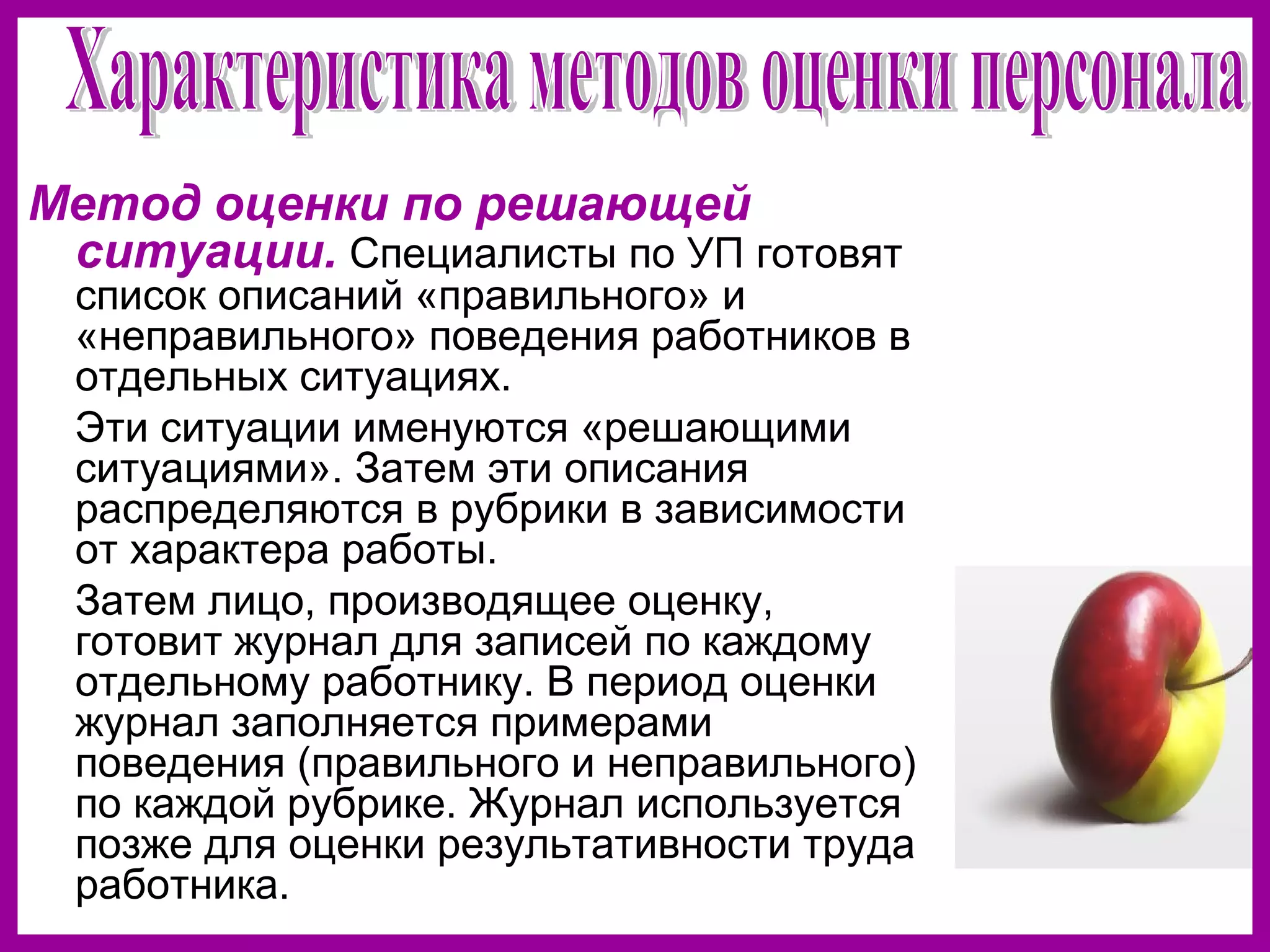 Метод оценки по решающей
ситуации. Специалисты по УП готовят
список описаний «правильного» и
«неправильного» поведения работников в
отдельных ситуациях.
Эти ситуации именуются «решающими
ситуациями». Затем эти описания
распределяются в рубрики в зависимости
от характера работы.
Затем лицо, производящее оценку,
готовит журнал для записей по каждому
отдельному работнику. В период оценки
журнал заполняется примерами
поведения (правильного и неправильного)
по каждой рубрике. Журнал используется
позже для оценки результативности труда
работника.