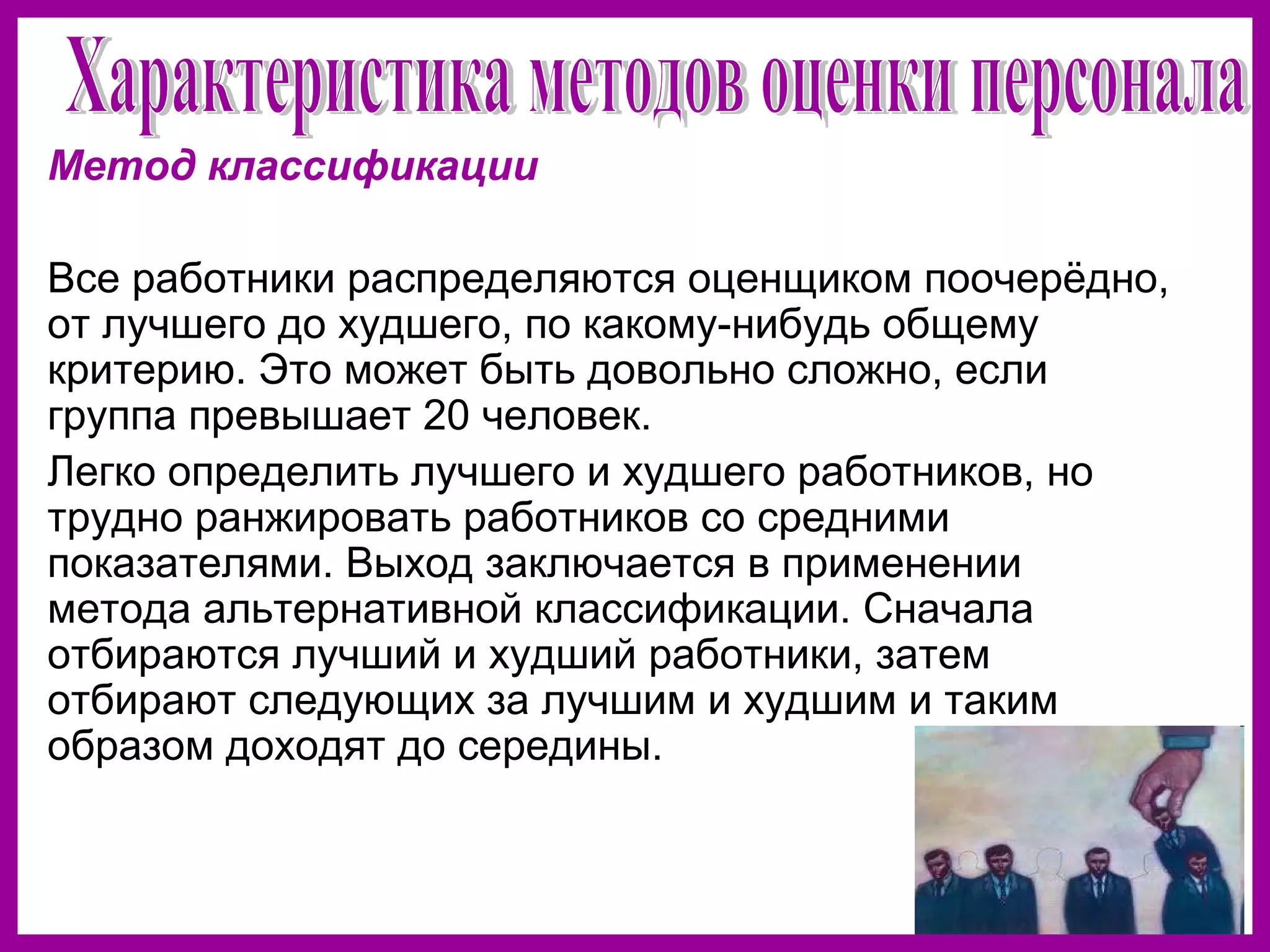 Метод классификации
Все работники распределяются оценщиком поочерёдно,
от лучшего до худшего, по какому-нибудь общему
критерию. Это может быть довольно сложно, если
группа превышает 20 человек.
Легко определить лучшего и худшего работников, но
трудно ранжировать работников со средними
показателями. Выход заключается в применении
метода альтернативной классификации. Сначала
отбираются лучший и худший работники, затем
отбирают следующих за лучшим и худшим и таким
образом доходят до середины.