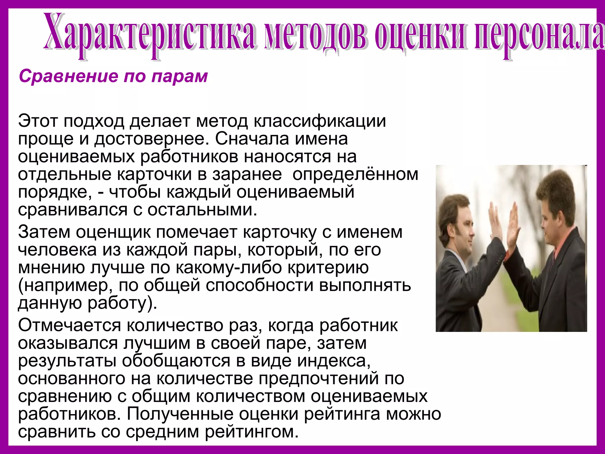 Сравнение по парам
Этот подход делает метод классификации
проще и достовернее. Сначала имена
оцениваемых работников наносятся на
отдельные карточки в заранее определённом
порядке, - чтобы каждый оцениваемый
сравнивался с остальными.
Затем оценщик помечает карточку с именем
человека из каждой пары, который, по его
мнению лучше по какому-либо критерию
(например, по общей способности выполнять
данную работу).
Отмечается количество раз, когда работник
оказывался лучшим в своей паре, затем
результаты обобщаются в виде индекса,
основанного на количестве предпочтений по
сравнению с общим количеством оцениваемых
работников. Полученные оценки рейтинга можно
сравнить со средним рейтингом.