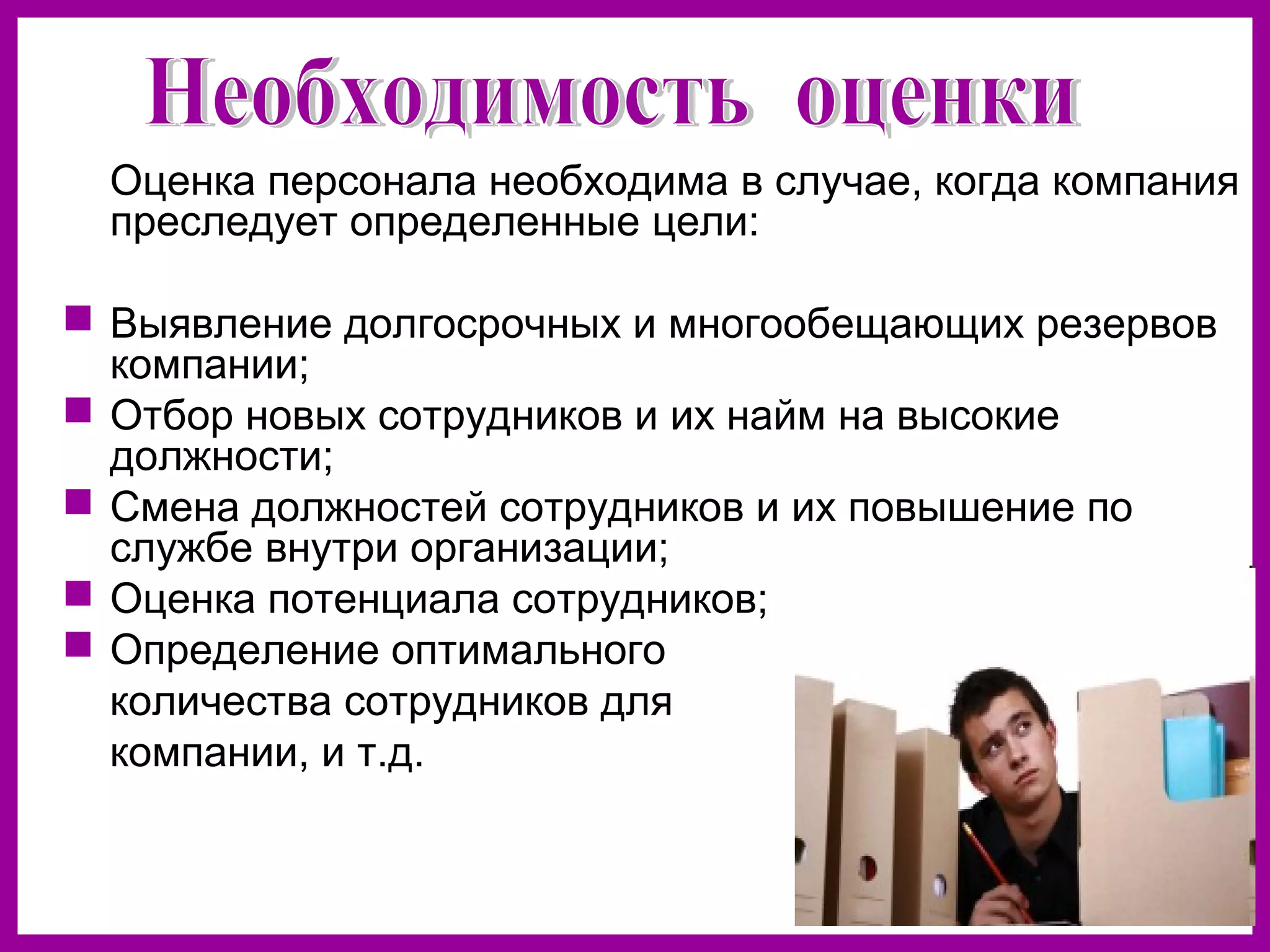 Оценка персонала необходима в случае, когда компания
преследует определенные цели:
Выявление долгосрочных и многообещающих резервов
компании;
Отбор новых сотрудников и их найм на высокие
должности;
Смена должностей сотрудников и их повышение по
службе внутри организации;
Оценка потенциала сотрудников;
Определение оптимального
количества сотрудников для
компании, и т.д.
