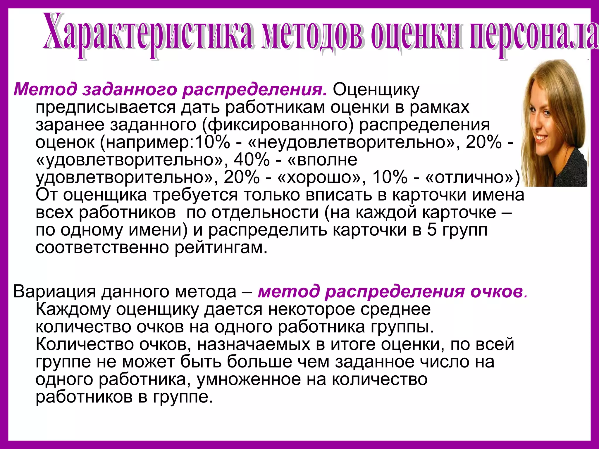 Метод заданного распределения. Оценщику
предписывается дать работникам оценки в рамках
заранее заданного (фиксированного) распределения
оценок (например:10% - «неудовлетворительно», 20% -
«удовлетворительно», 40% - «вполне
удовлетворительно», 20% - «хорошо», 10% - «отлично»).
От оценщика требуется только вписать в карточки имена
всех работников по отдельности (на каждой карточке –
по одному имени) и распределить карточки в 5 групп
соответственно рейтингам.
Вариация данного метода – метод распределения очков.
Каждому оценщику дается некоторое среднее
количество очков на одного работника группы.
Количество очков, назначаемых в итоге оценки, по всей
группе не может быть больше чем заданное число на
одного работника, умноженное на количество
работников в группе.