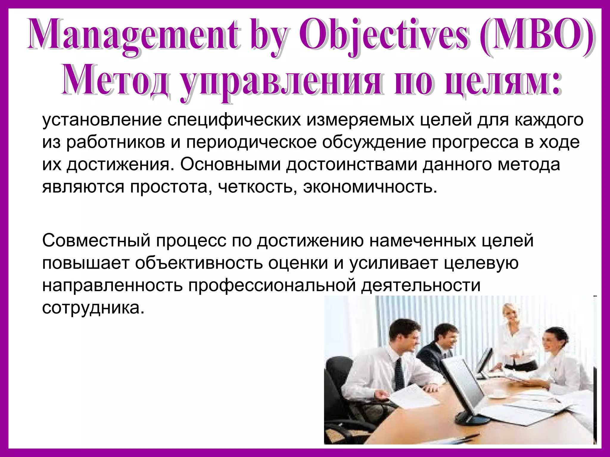 установление специфических измеряемых целей для каждого
из работников и периодическое обсуждение прогресса в ходе
их достижения. Основными достоинствами данного метода
являются простота, четкость, экономичность.
Совместный процесс по достижению намеченных целей
повышает объективность оценки и усиливает целевую
направленность профессиональной деятельности
сотрудника.