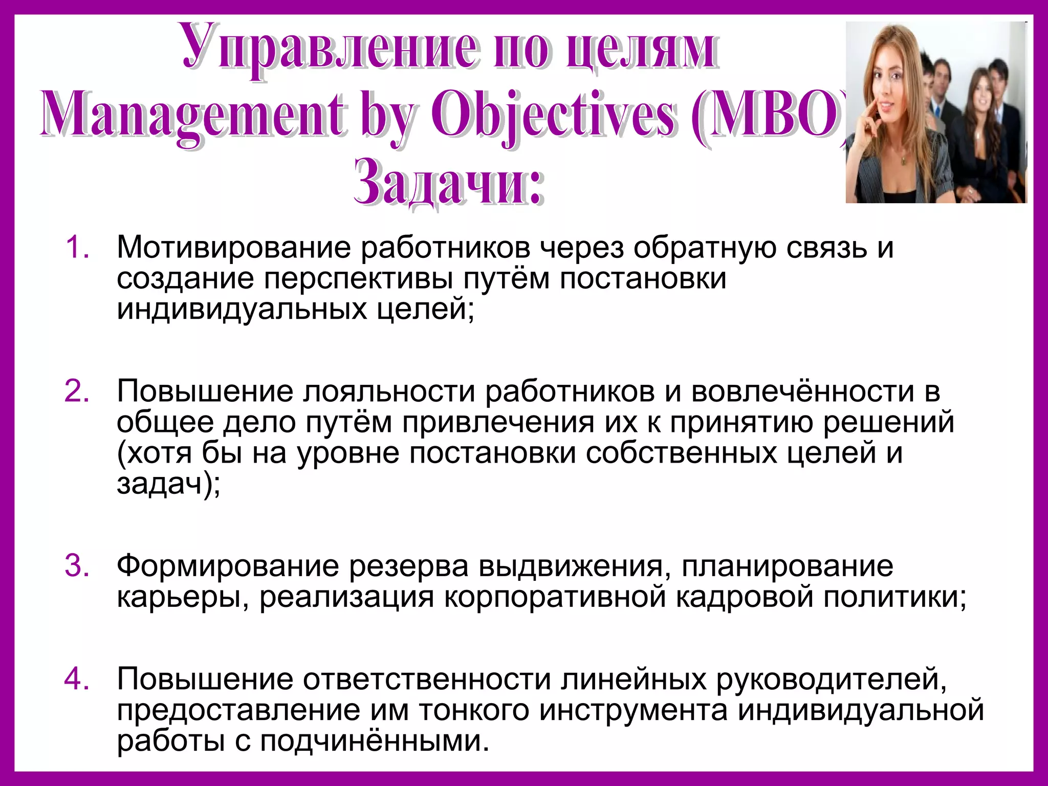 1. Мотивирование работников через обратную связь и
создание перспективы путём постановки
индивидуальных целей;
2. Повышение лояльности работников и вовлечённости в
общее дело путём привлечения их к принятию решений
(хотя бы на уровне постановки собственных целей и
задач);
3. Формирование резерва выдвижения, планирование
карьеры, реализация корпоративной кадровой политики;
4. Повышение ответственности линейных руководителей,
предоставление им тонкого инструмента индивидуальной
работы с подчинёнными.