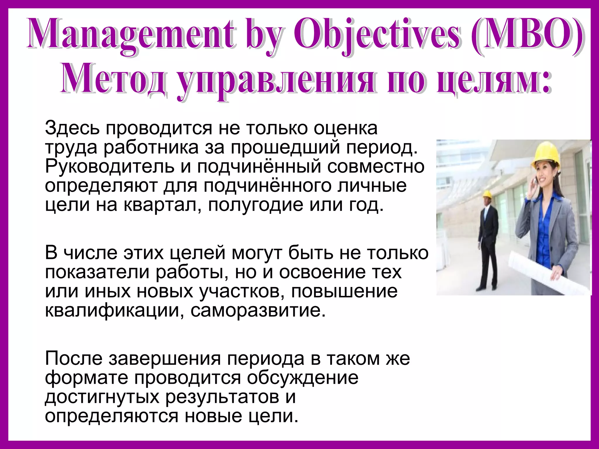 Здесь проводится не только оценка
труда работника за прошедший период.
Руководитель и подчинённый совместно
определяют для подчинённого личные
цели на квартал, полугодие или год.
В числе этих целей могут быть не только
показатели работы, но и освоение тех
или иных новых участков, повышение
квалификации, саморазвитие.
После завершения периода в таком же
формате проводится обсуждение
достигнутых результатов и
определяются новые цели.
