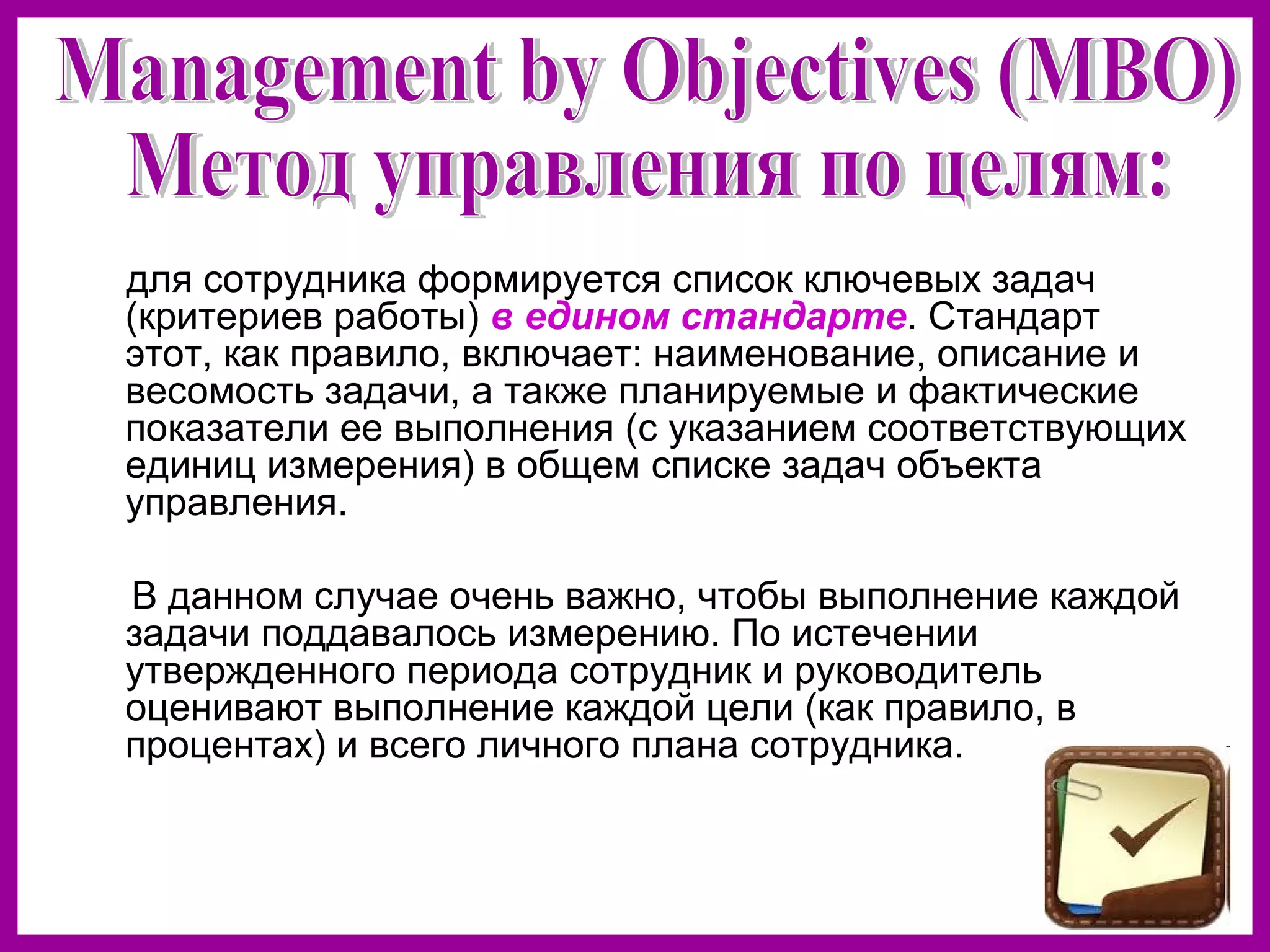 для сотрудника формируется список ключевых задач
(критериев работы) в едином стандарте. Стандарт
этот, как правило, включает: наименование, описание и
весомость задачи, а также планируемые и фактические
показатели ее выполнения (с указанием соответствующих
единиц измерения) в общем списке задач объекта
управления.
В данном случае очень важно, чтобы выполнение каждой
задачи поддавалось измерению. По истечении
утвержденного периода сотрудник и руководитель
оценивают выполнение каждой цели (как правило, в
процентах) и всего личного плана сотрудника.