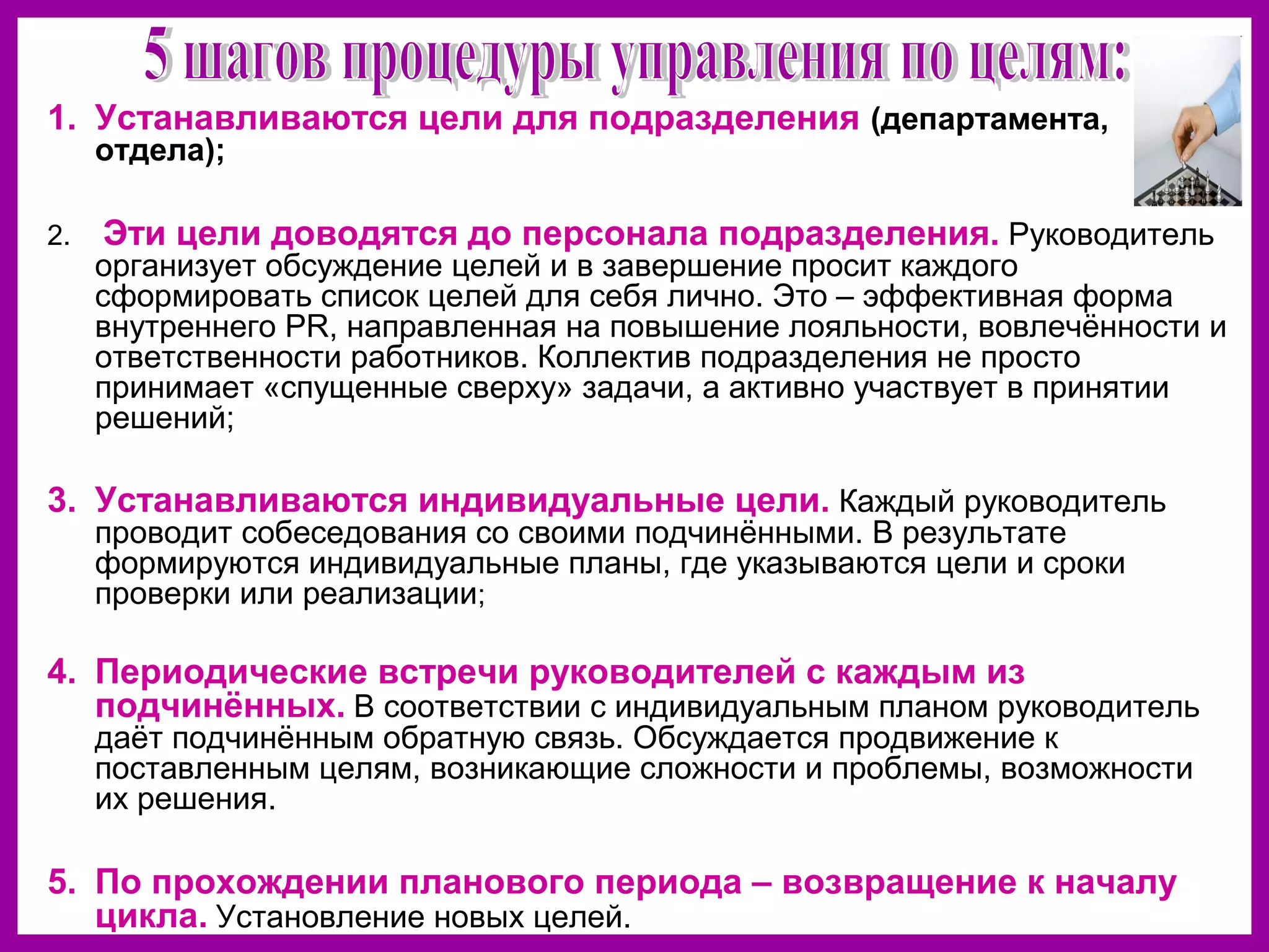 1. Устанавливаются цели для подразделения (департамента,
отдела);
2. Эти цели доводятся до персонала подразделения. Руководитель
организует обсуждение целей и в завершение просит каждого
сформировать список целей для себя лично. Это – эффективная форма
внутреннего PR, направленная на повышение лояльности, вовлечённости и
ответственности работников. Коллектив подразделения не просто
принимает «спущенные сверху» задачи, а активно участвует в принятии
решений;
3. Устанавливаются индивидуальные цели. Каждый руководитель
проводит собеседования со своими подчинёнными. В результате
формируются индивидуальные планы, где указываются цели и сроки
проверки или реализации;
4. Периодические встречи руководителей с каждым из
подчинённых. В соответствии с индивидуальным планом руководитель
даёт подчинённым обратную связь. Обсуждается продвижение к
поставленным целям, возникающие сложности и проблемы, возможности
их решения.
5. По прохождении планового периода – возвращение к началу
цикла. Установление новых целей.