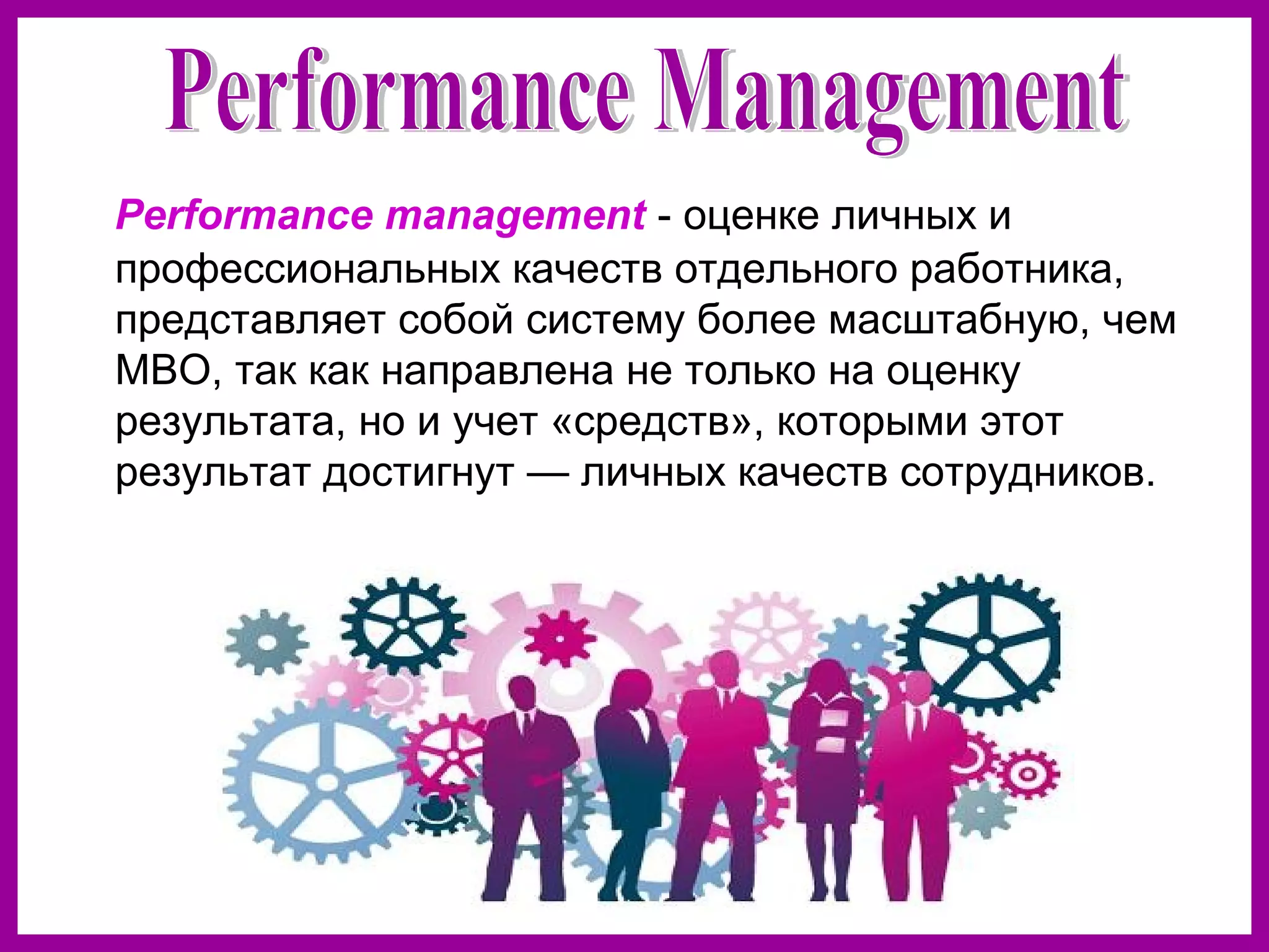 Performance management - оценке личных и
профессиональных качеств отдельного работника,
представляет собой систему более масштабную, чем
MBO, так как направлена не только на оценку
результата, но и учет «средств», которыми этот
результат достигнут — личных качеств сотрудников.