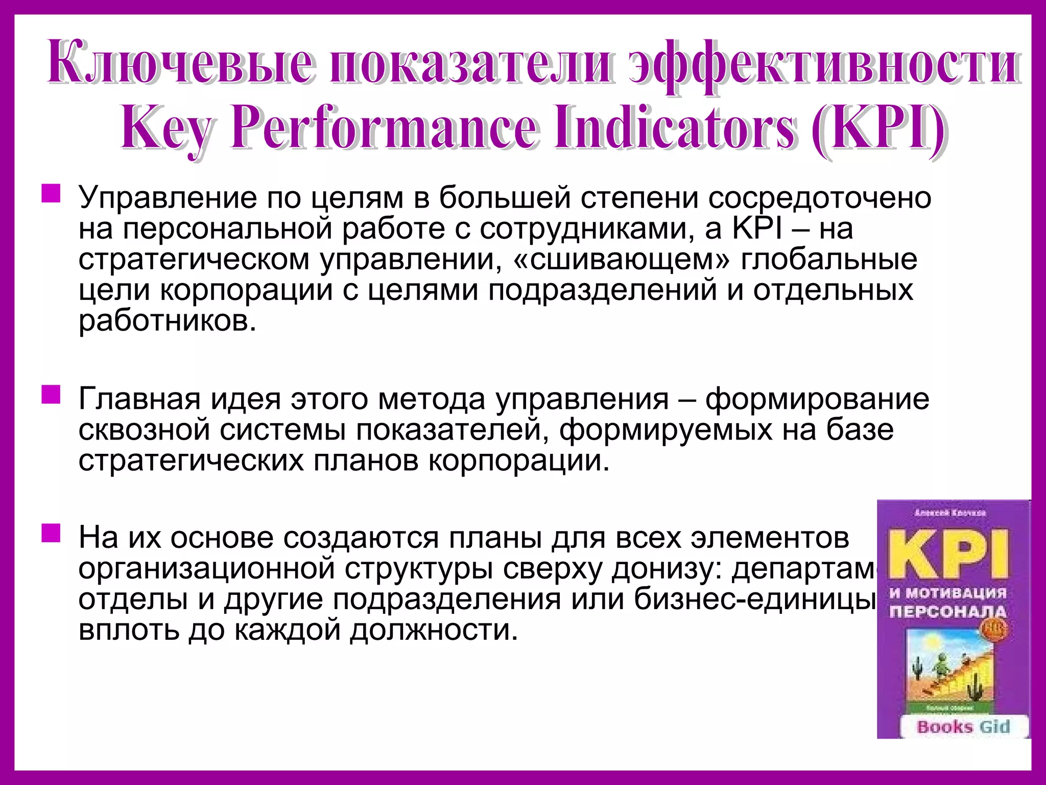 Управление по целям в большей степени сосредоточено
на персональной работе с сотрудниками, а KPI – на
стратегическом управлении, «сшивающем» глобальные
цели корпорации с целями подразделений и отдельных
работников.
Главная идея этого метода управления – формирование
сквозной системы показателей, формируемых на базе
стратегических планов корпорации.
На их основе создаются планы для всех элементов
организационной структуры сверху донизу: департаменты,
отделы и другие подразделения или бизнес-единицы,
вплоть до каждой должности.