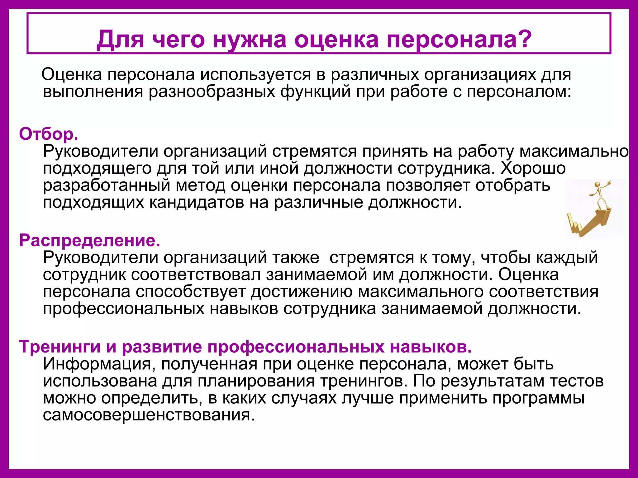 Для чего нужна оценка персонала?
Оценка персонала используется в различных организациях для
выполнения разнообразных функций при работе с персоналом:
Отбор.
Руководители организаций стремятся принять на работу максимально
подходящего для той или иной должности сотрудника. Хорошо
разработанный метод оценки персонала позволяет отобрать
подходящих кандидатов на различные должности.
Распределение.
Руководители организаций также стремятся к тому, чтобы каждый
сотрудник соответствовал занимаемой им должности. Оценка
персонала способствует достижению максимального соответствия
профессиональных навыков сотрудника занимаемой должности.
Тренинги и развитие профессиональных навыков.
Информация, полученная при оценке персонала, может быть
использована для планирования тренингов. По результатам тестов
можно определить, в каких случаях лучше применить программы
самосовершенствования.