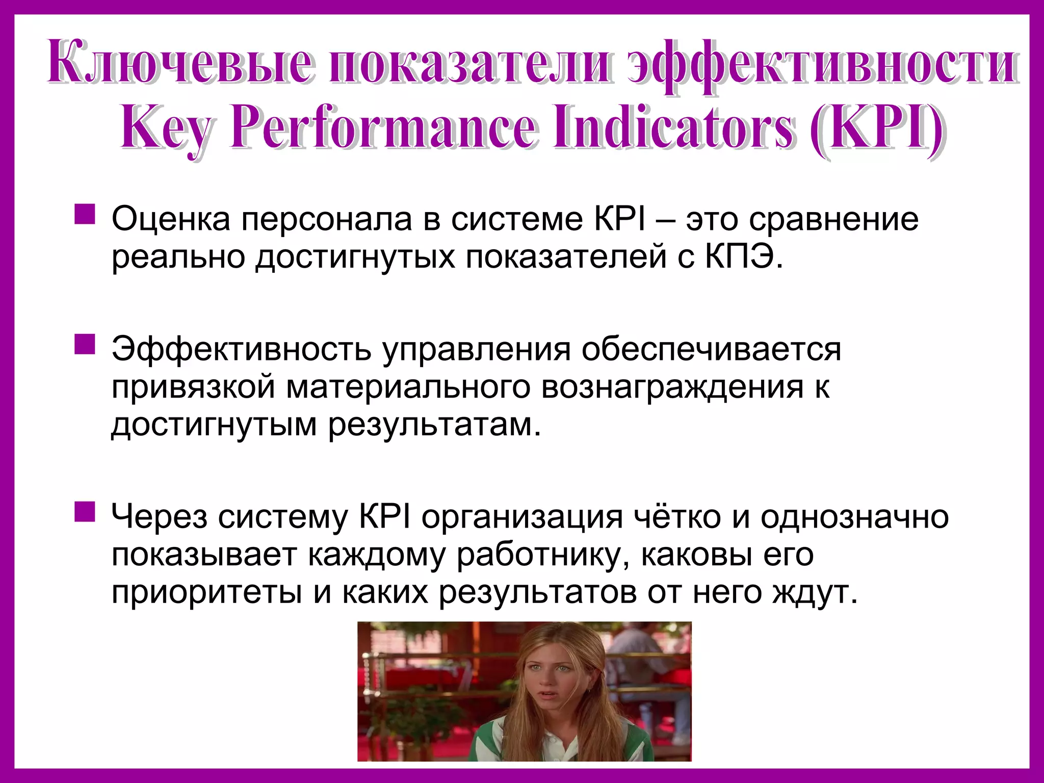  Оценка персонала в системе КPI – это сравнение
реально достигнутых показателей с КПЭ.
Эффективность управления обеспечивается
привязкой материального вознаграждения к
достигнутым результатам.
Через систему КPI организация чётко и однозначно
показывает каждому работнику, каковы его
приоритеты и каких результатов от него ждут.