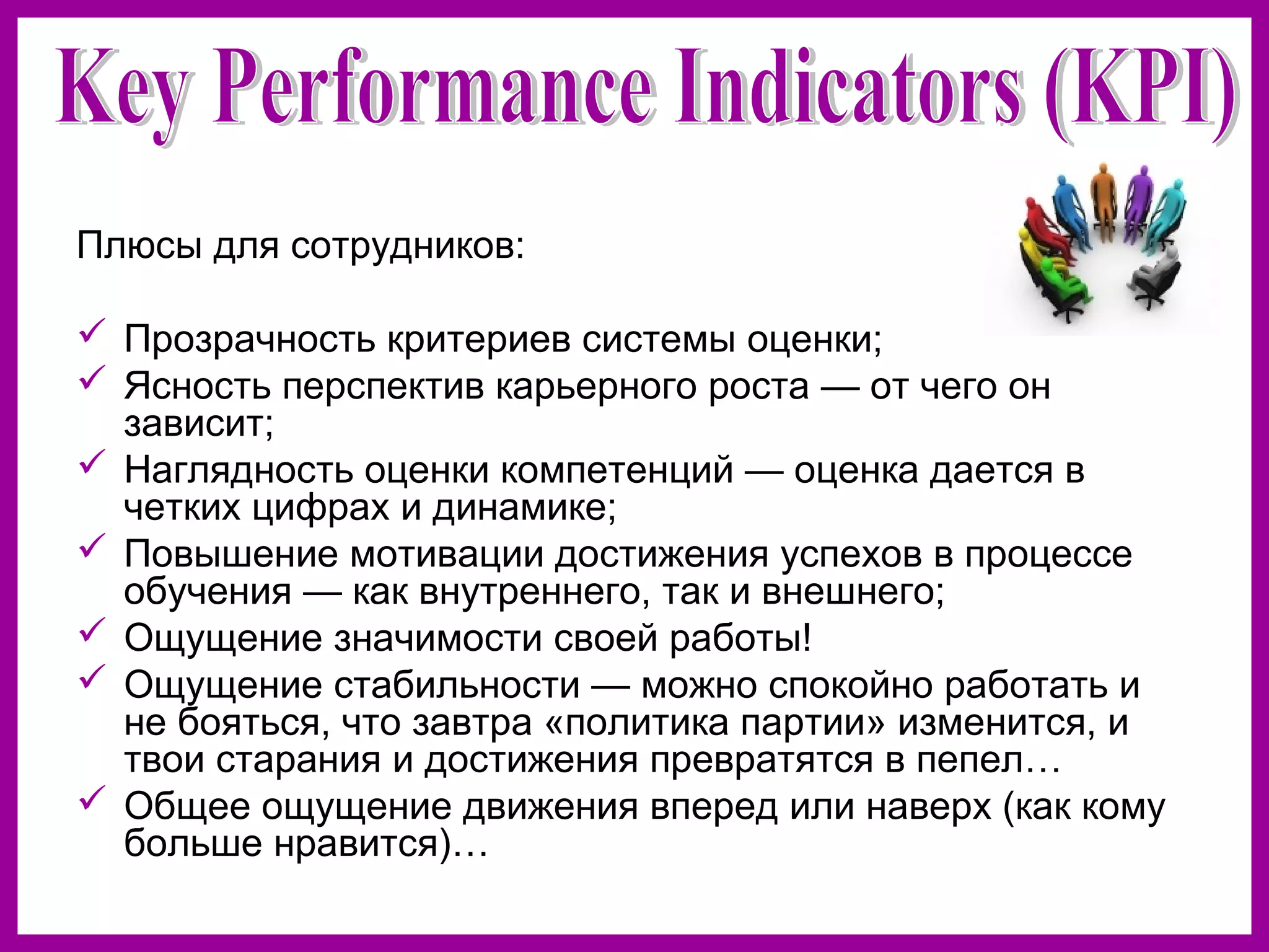 Плюсы для сотрудников:
Прозрачность критериев системы оценки;
Ясность перспектив карьерного роста — от чего он
зависит;
Наглядность оценки компетенций — оценка дается в
четких цифрах и динамике;
Повышение мотивации достижения успехов в процессе
обучения — как внутреннего, так и внешнего;
Ощущение значимости своей работы!
Ощущение стабильности — можно спокойно работать и
не бояться, что завтра «политика партии» изменится, и
твои старания и достижения превратятся в пепел…
Общее ощущение движения вперед или наверх (как кому
больше нравится)…
