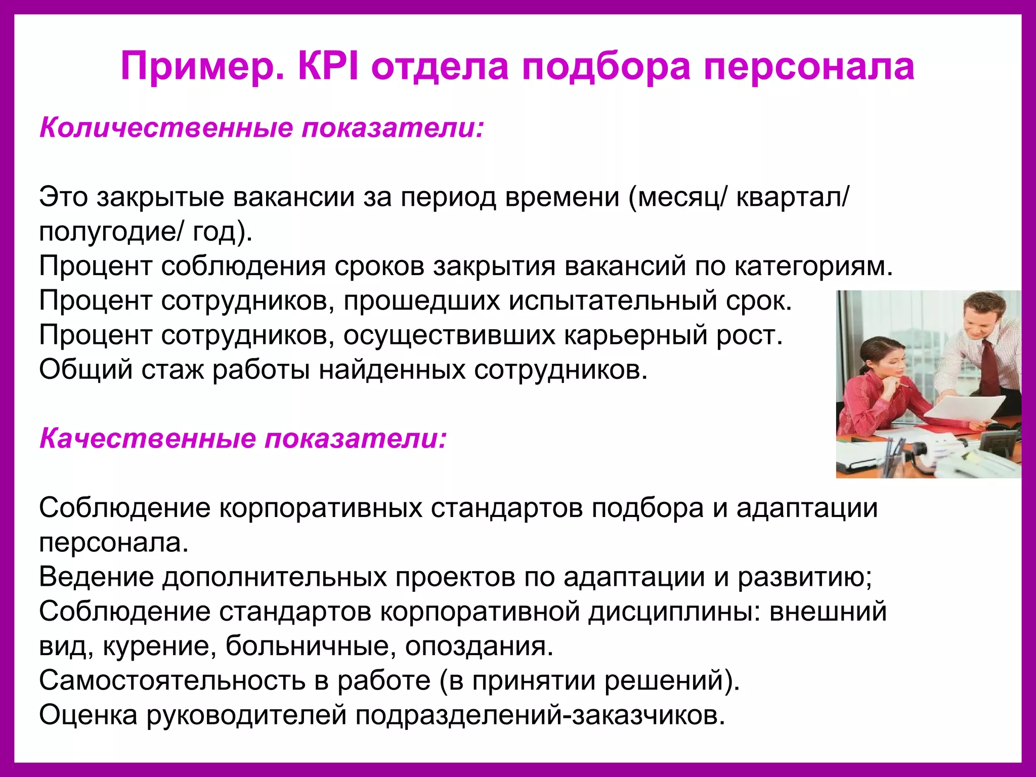 Пример. КPI отдела подбора персонала
Количественные показатели:
Это закрытые вакансии за период времени (месяц/ квартал/
полугодие/ год).
Процент соблюдения сроков закрытия вакансий по категориям.
Процент сотрудников, прошедших испытательный срок.
Процент сотрудников, осуществивших карьерный рост.
Общий стаж работы найденных сотрудников.
Качественные показатели:
Соблюдение корпоративных стандартов подбора и адаптации
персонала.
Ведение дополнительных проектов по адаптации и развитию;
Соблюдение стандартов корпоративной дисциплины: внешний
вид, курение, больничные, опоздания.
Самостоятельность в работе (в принятии решений).
Оценка руководителей подразделений-заказчиков.