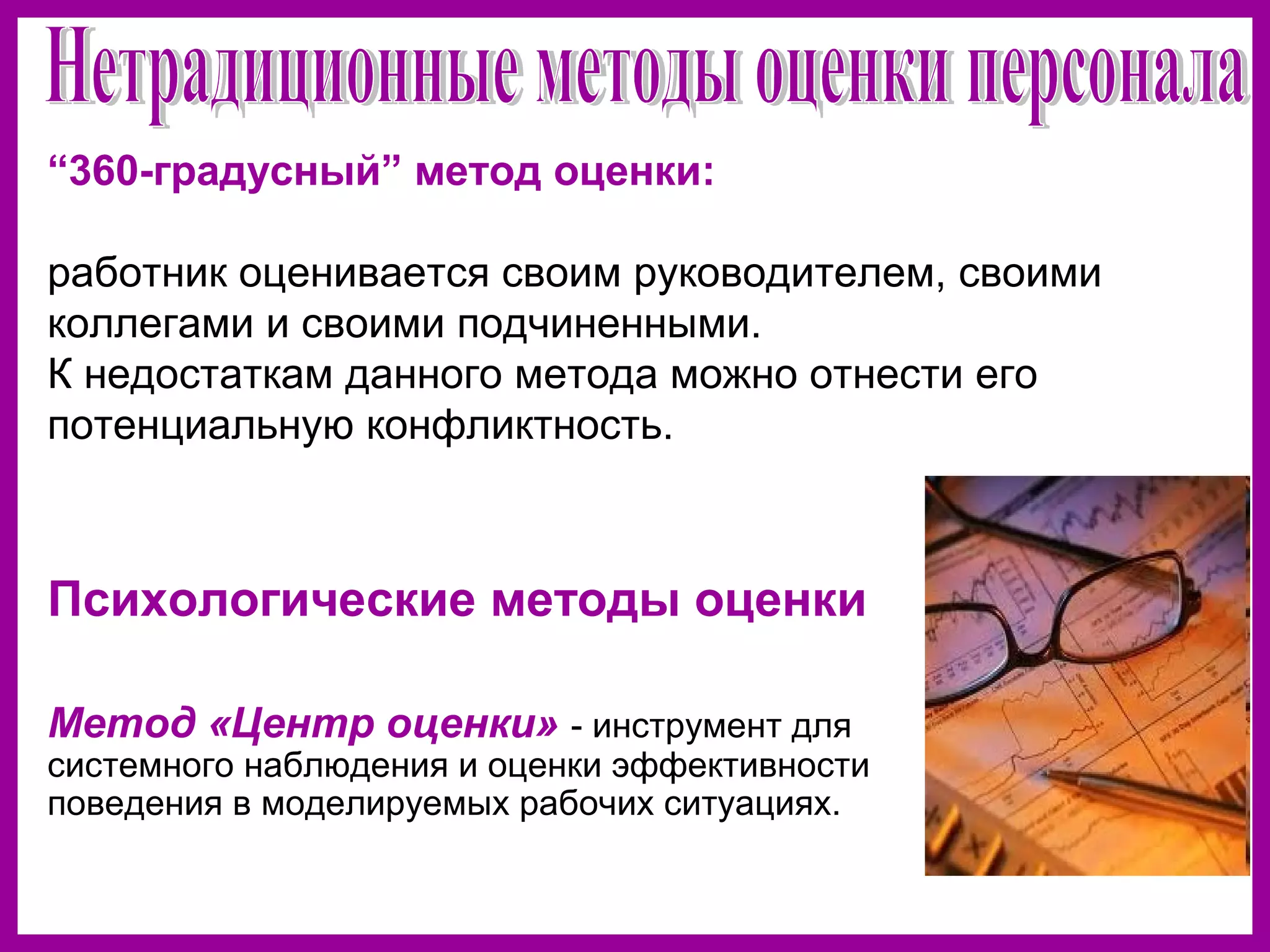 Психологические методы оценки
Метод «Центр оценки» - инструмент для
системного наблюдения и оценки эффективности
поведения в моделируемых рабочих ситуациях.
“360-градусный” метод оценки:
работник оценивается своим руководителем, своими
коллегами и своими подчиненными.
К недостаткам данного метода можно отнести его
потенциальную конфликтность.