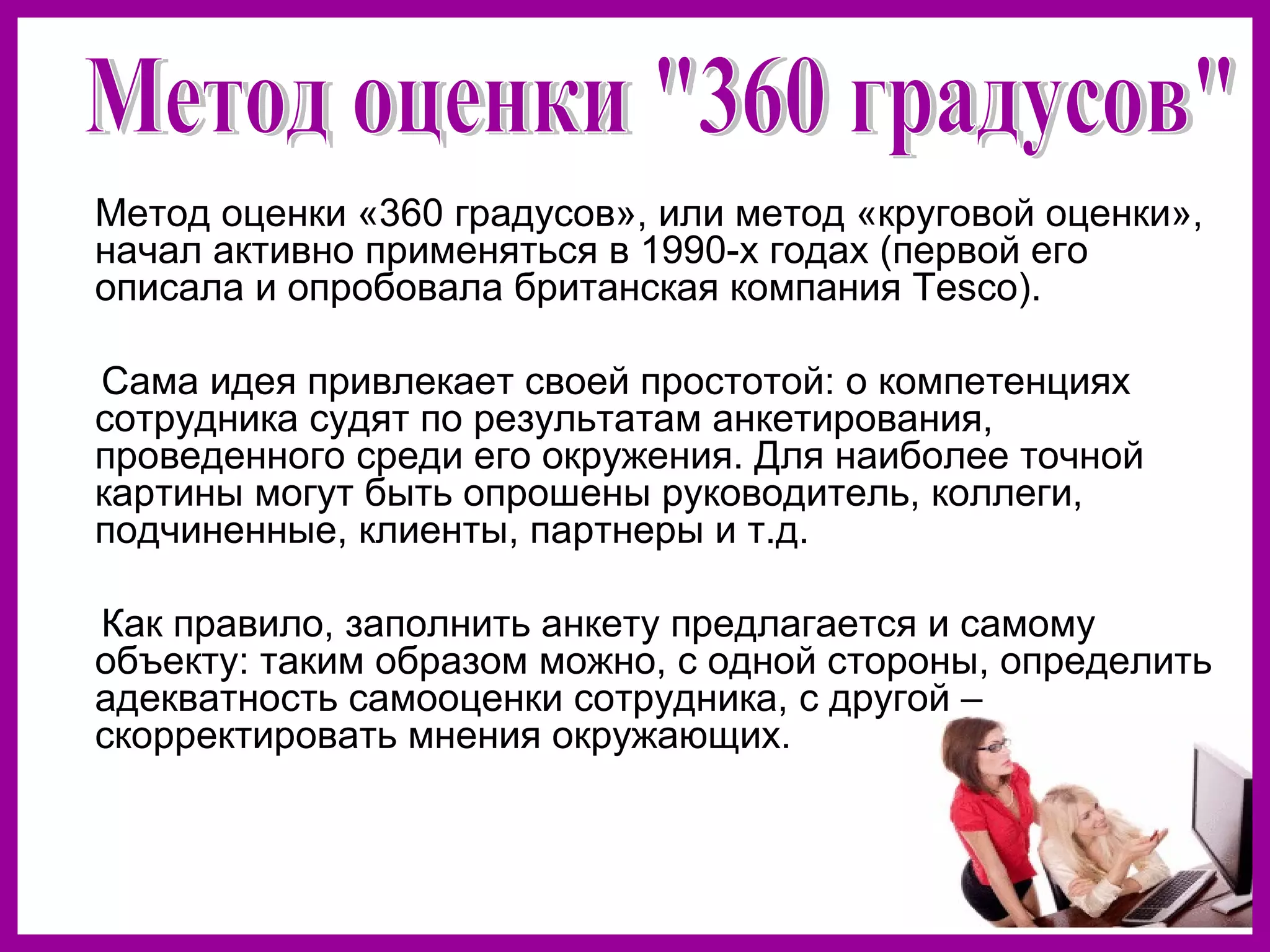 Метод оценки «360 градусов», или метод «круговой оценки»,
начал активно применяться в 1990-х годах (первой его
описала и опробовала британская компания Tesco).
Сама идея привлекает своей простотой: о компетенциях
сотрудника судят по результатам анкетирования,
проведенного среди его окружения. Для наиболее точной
картины могут быть опрошены руководитель, коллеги,
подчиненные, клиенты, партнеры и т.д.
Как правило, заполнить анкету предлагается и самому
объекту: таким образом можно, с одной стороны, определить
адекватность самооценки сотрудника, с другой –
скорректировать мнения окружающих.