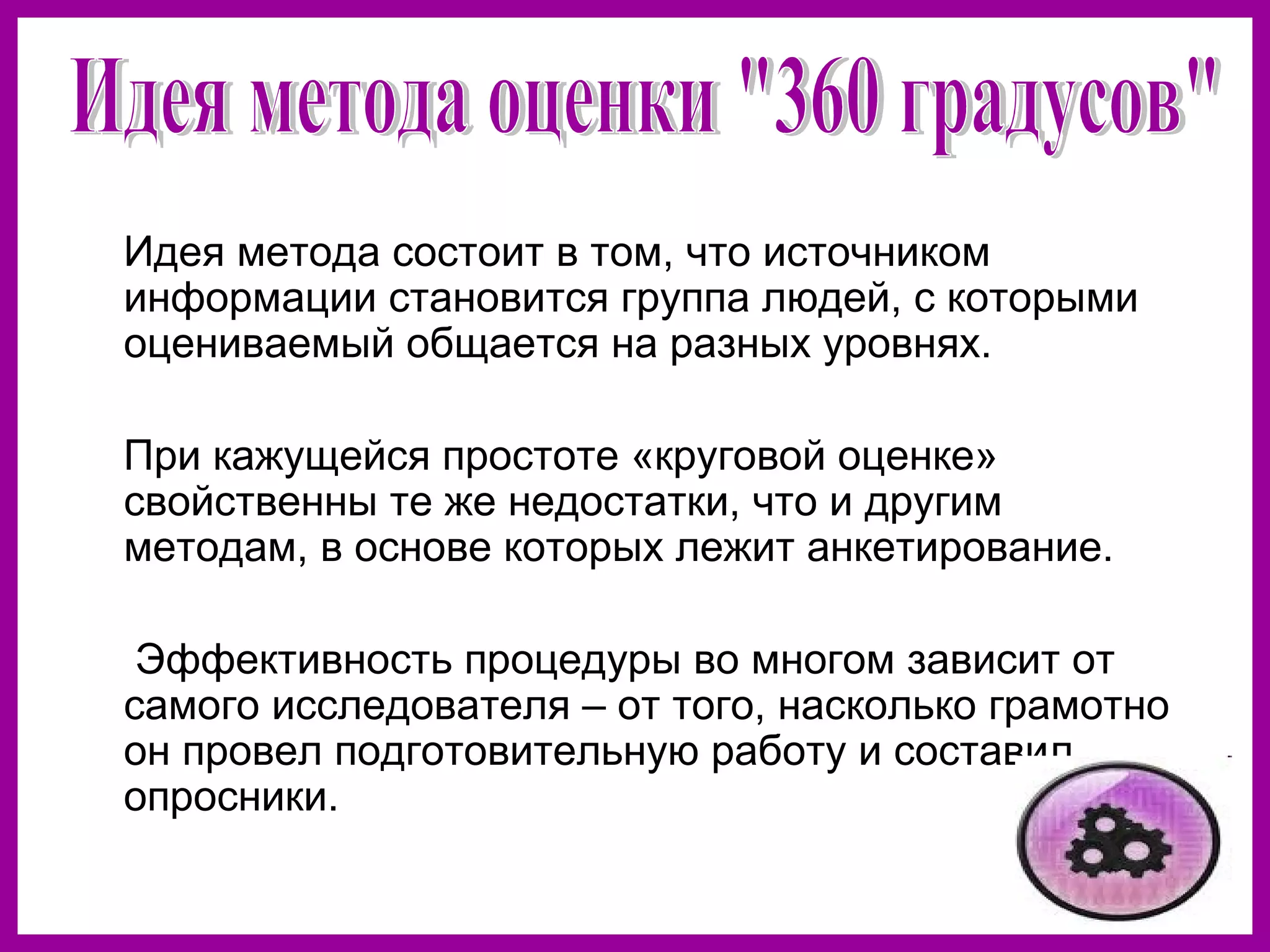 Идея метода состоит в том, что источником
информации становится группа людей, с которыми
оцениваемый общается на разных уровнях.
При кажущейся простоте «круговой оценке»
свойственны те же недостатки, что и другим
методам, в основе которых лежит анкетирование.
Эффективность процедуры во многом зависит от
самого исследователя – от того, насколько грамотно
он провел подготовительную работу и составил
опросники.
