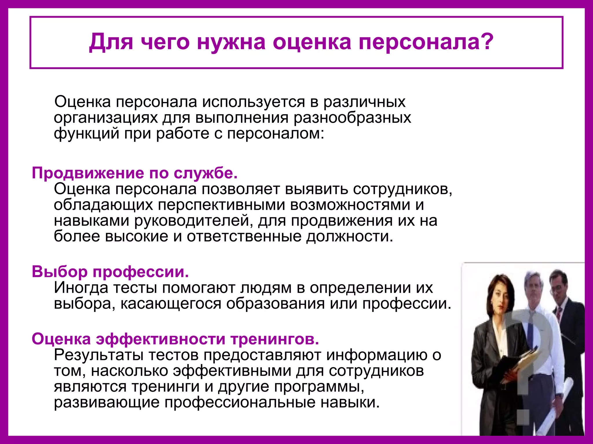 Для чего нужна оценка персонала?
Оценка персонала используется в различных
организациях для выполнения разнообразных
функций при работе с персоналом:
Продвижение по службе.
Оценка персонала позволяет выявить сотрудников,
обладающих перспективными возможностями и
навыками руководителей, для продвижения их на
более высокие и ответственные должности.
Выбор профессии.
Иногда тесты помогают людям в определении их
выбора, касающегося образования или профессии.
Оценка эффективности тренингов.
Результаты тестов предоставляют информацию о
том, насколько эффективными для сотрудников
являются тренинги и другие программы,
развивающие профессиональные навыки.