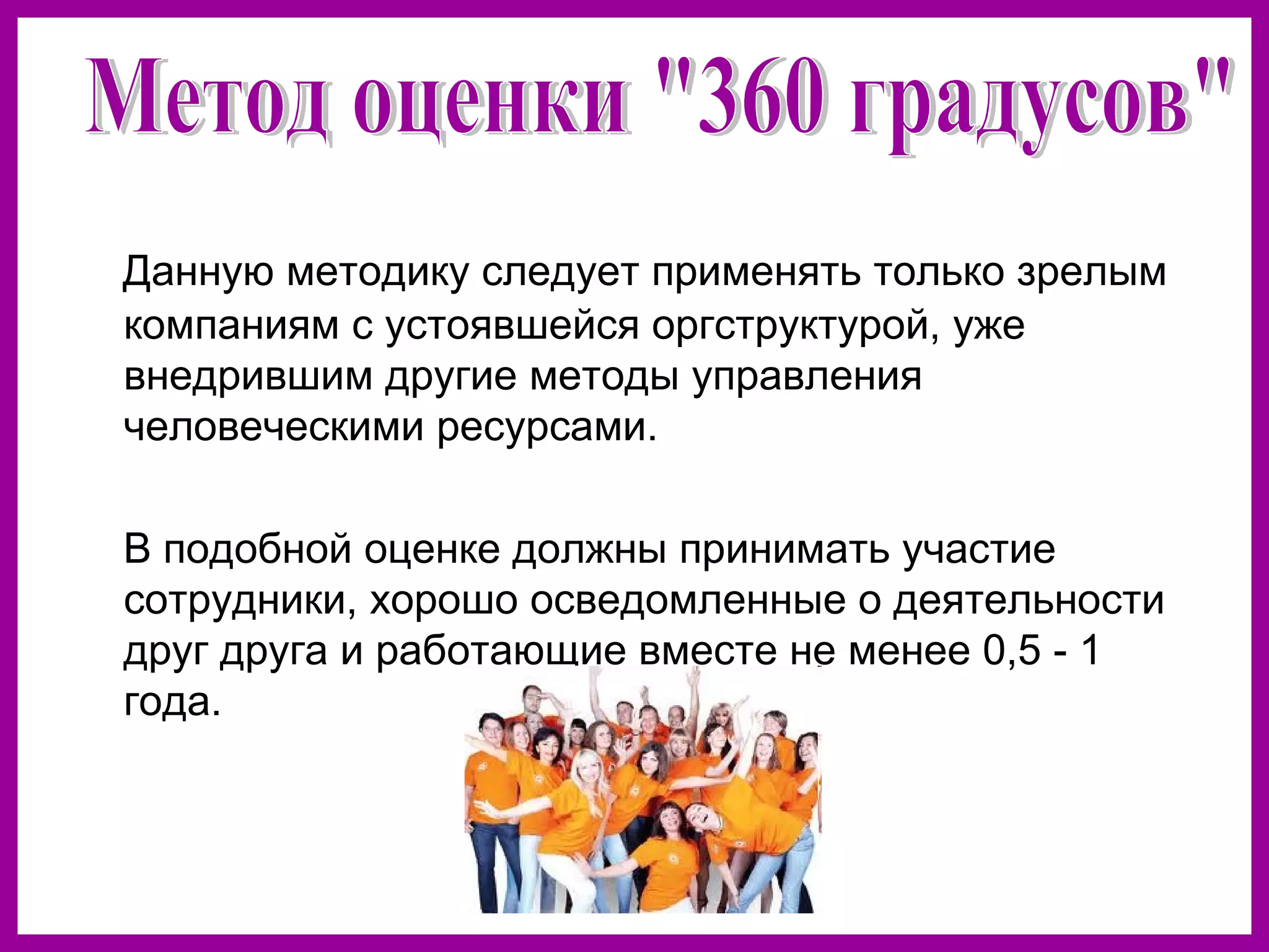 Данную методику следует применять только зрелым
компаниям с устоявшейся оргструктурой, уже
внедрившим другие методы управления
человеческими ресурсами.
В подобной оценке должны принимать участие
сотрудники, хорошо осведомленные о деятельности
друг друга и работающие вместе не менее 0,5 - 1
года.