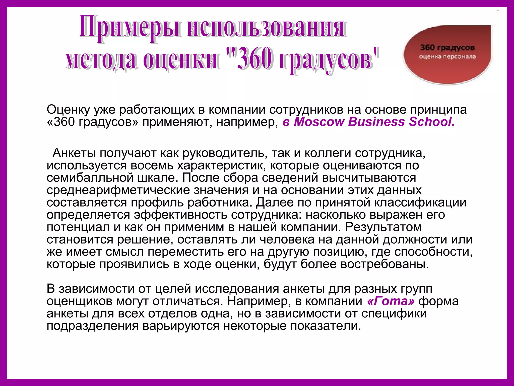 Оценку уже работающих в компании сотрудников на основе принципа
«360 градусов» применяют, например, в Moscow Business School.
Анкеты получают как руководитель, так и коллеги сотрудника,
используется восемь характеристик, которые оцениваются по
семибалльной шкале. После сбора сведений высчитываются
среднеарифметические значения и на основании этих данных
составляется профиль работника. Далее по принятой классификации
определяется эффективность сотрудника: насколько выражен его
потенциал и как он применим в нашей компании. Результатом
становится решение, оставлять ли человека на данной должности или
же имеет смысл переместить его на другую позицию, где способности,
которые проявились в ходе оценки, будут более востребованы.
В зависимости от целей исследования анкеты для разных групп
оценщиков могут отличаться. Например, в компании «Гота» форма
анкеты для всех отделов одна, но в зависимости от специфики
подразделения варьируются некоторые показатели.