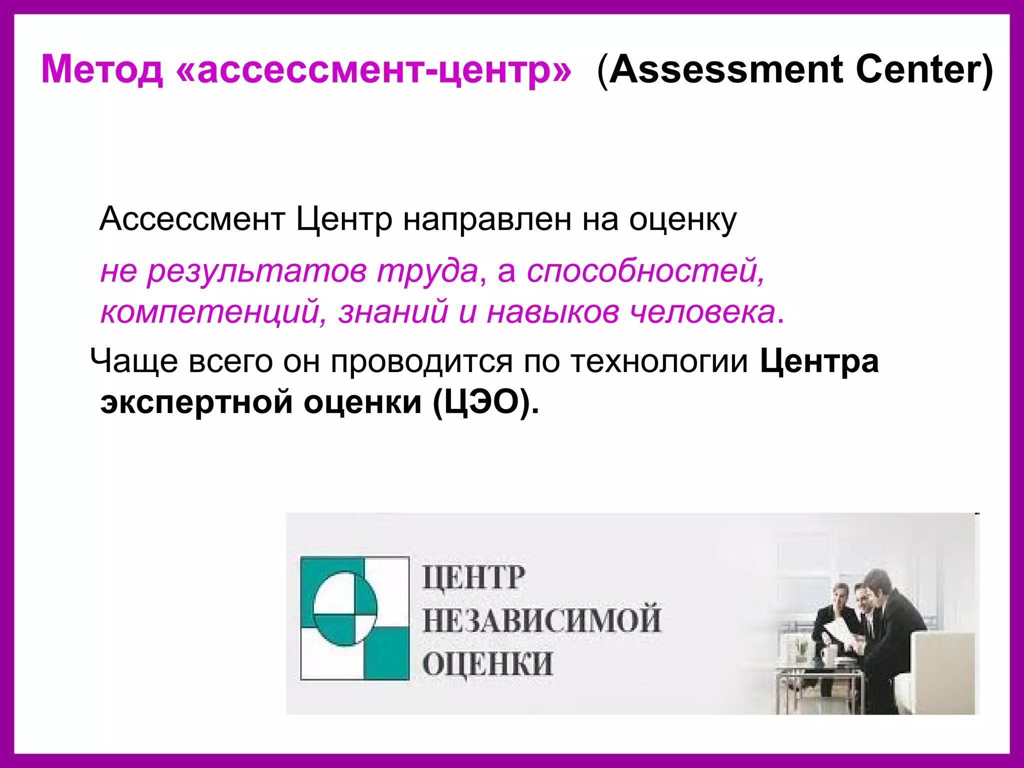 Ассессмент Центр направлен на оценку
не результатов труда, а способностей,
компетенций, знаний и навыков человека.
Чаще всего он проводится по технологии Центра
экспертной оценки (ЦЭО).
Метод «ассессмент-центр» (Assessment Center)
