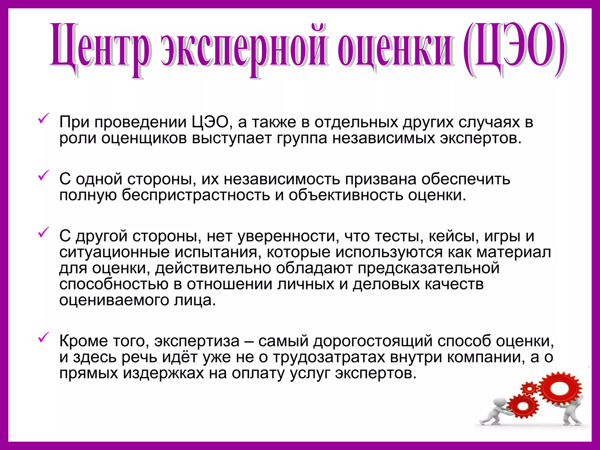  При проведении ЦЭО, а также в отдельных других случаях в
роли оценщиков выступает группа независимых экспертов.
С одной стороны, их независимость призвана обеспечить
полную беспристрастность и объективность оценки.
С другой стороны, нет уверенности, что тесты, кейсы, игры и
ситуационные испытания, которые используются как материал
для оценки, действительно обладают предсказательной
способностью в отношении личных и деловых качеств
оцениваемого лица.
Кроме того, экспертиза – самый дорогостоящий способ оценки,
и здесь речь идёт уже не о трудозатратах внутри компании, а о
прямых издержках на оплату услуг экспертов.