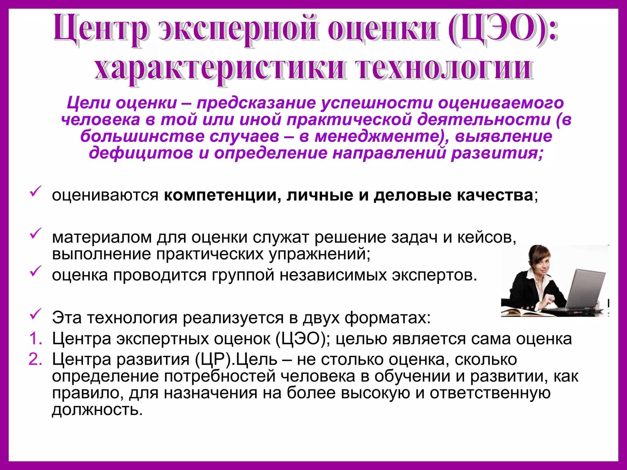 Цели оценки – предсказание успешности оцениваемого
человека в той или иной практической деятельности (в
большинстве случаев – в менеджменте), выявление
дефицитов и определение направлений развития;
оцениваются компетенции, личные и деловые качества;
материалом для оценки служат решение задач и кейсов,
выполнение практических упражнений;
оценка проводится группой независимых экспертов.
Эта технология реализуется в двух форматах:
1. Центра экспертных оценок (ЦЭО); целью является сама оценка
2. Центра развития (ЦР).Цель – не столько оценка, сколько
определение потребностей человека в обучении и развитии, как
правило, для назначения на более высокую и ответственную
должность.
