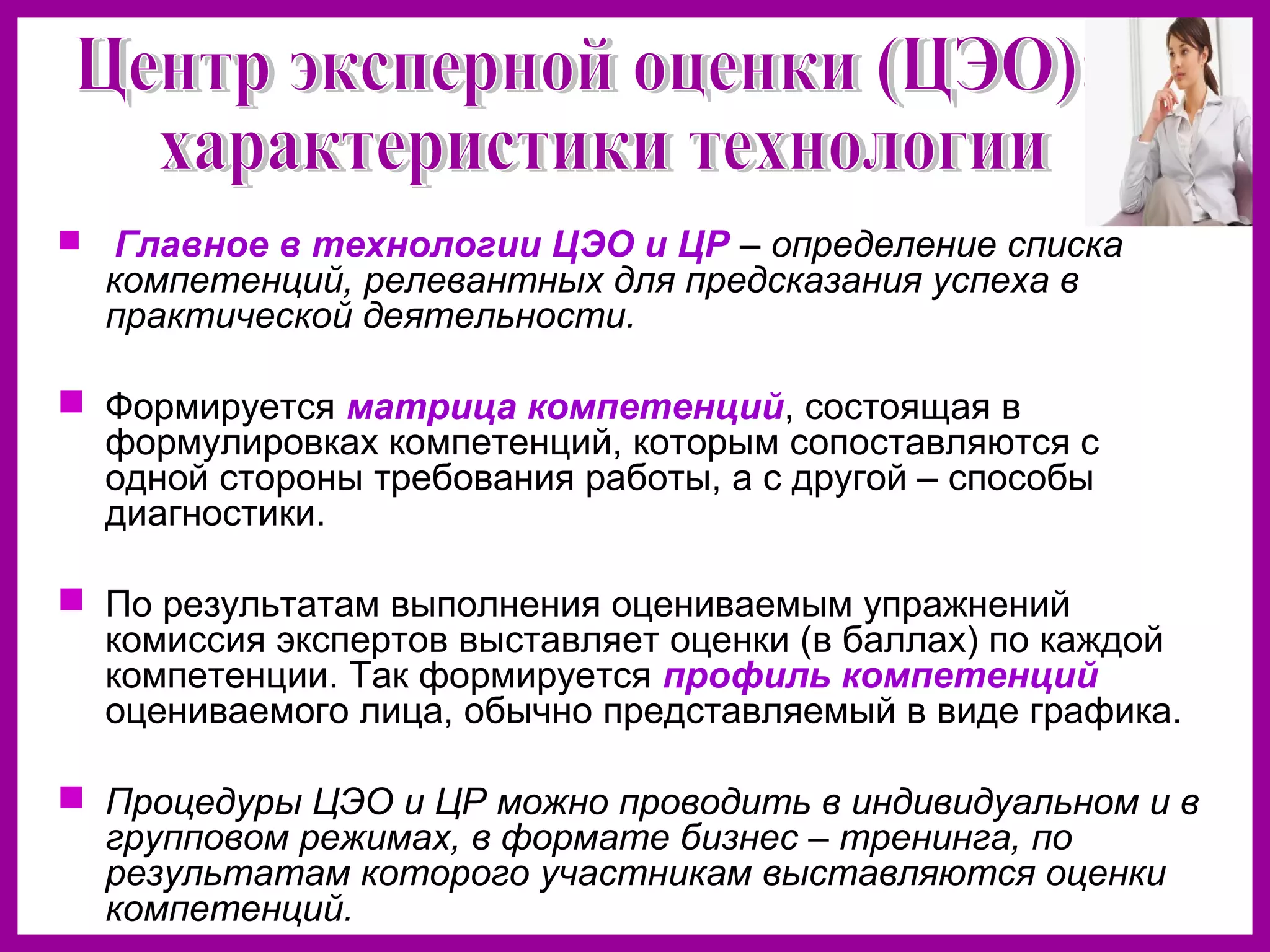  Главное в технологии ЦЭО и ЦР – определение списка
компетенций, релевантных для предсказания успеха в
практической деятельности.
Формируется матрица компетенций, состоящая в
формулировках компетенций, которым сопоставляются с
одной стороны требования работы, а с другой – способы
диагностики.
По результатам выполнения оцениваемым упражнений
комиссия экспертов выставляет оценки (в баллах) по каждой
компетенции. Так формируется профиль компетенций
оцениваемого лица, обычно представляемый в виде графика.
Процедуры ЦЭО и ЦР можно проводить в индивидуальном и в
групповом режимах, в формате бизнес – тренинга, по
результатам которого участникам выставляются оценки
компетенций.