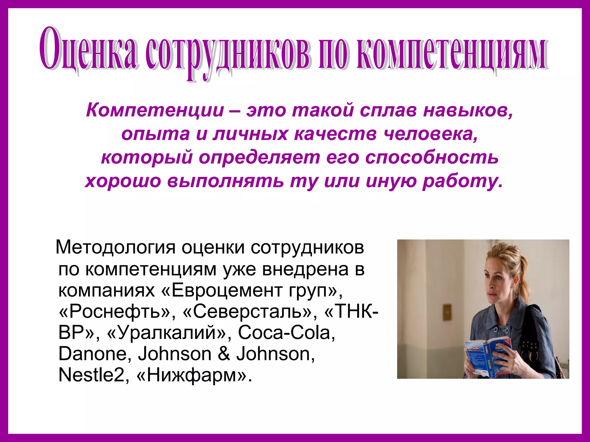 Методология оценки сотрудников
по компетенциям уже внедрена в
компаниях «Евроцемент груп»,
«Роснефть», «Северсталь», «ТНК-
ВР», «Уралкалий», Coca-Cola,
Danone, Johnson & Johnson,
Nestle2, «Нижфарм».
Компетенции – это такой сплав навыков,
опыта и личных качеств человека,
который определяет его способность
хорошо выполнять ту или иную работу.