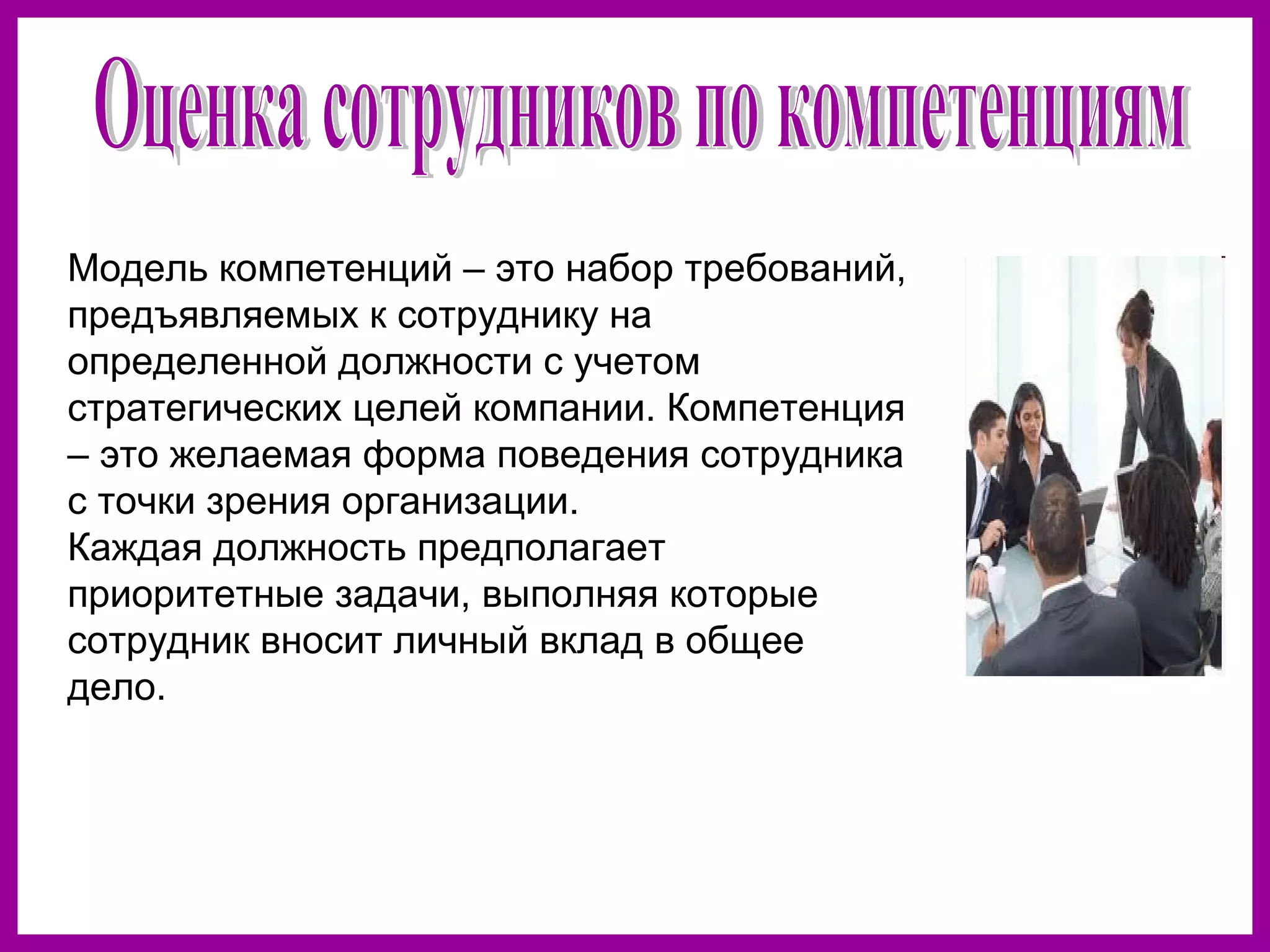 Модель компетенций – это набор требований,
предъявляемых к сотруднику на
определенной должности с учетом
стратегических целей компании. Компетенция
– это желаемая форма поведения сотрудника
с точки зрения организации.
Каждая должность предполагает
приоритетные задачи, выполняя которые
сотрудник вносит личный вклад в общее
дело.
