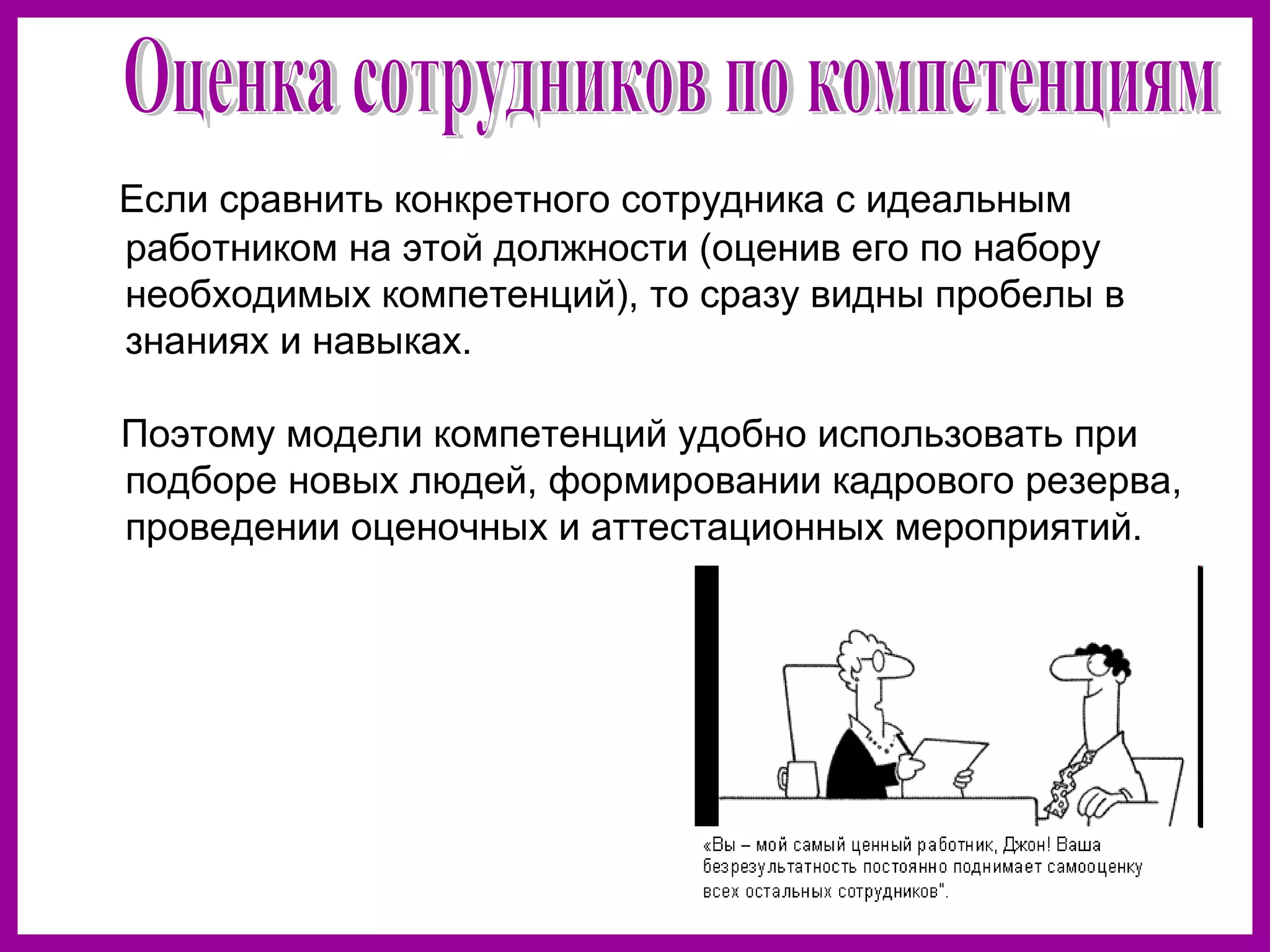 Если сравнить конкретного сотрудника с идеальным
работником на этой должности (оценив его по набору
необходимых компетенций), то сразу видны пробелы в
знаниях и навыках.
Поэтому модели компетенций удобно использовать при
подборе новых людей, формировании кадрового резерва,
проведении оценочных и аттестационных мероприятий.