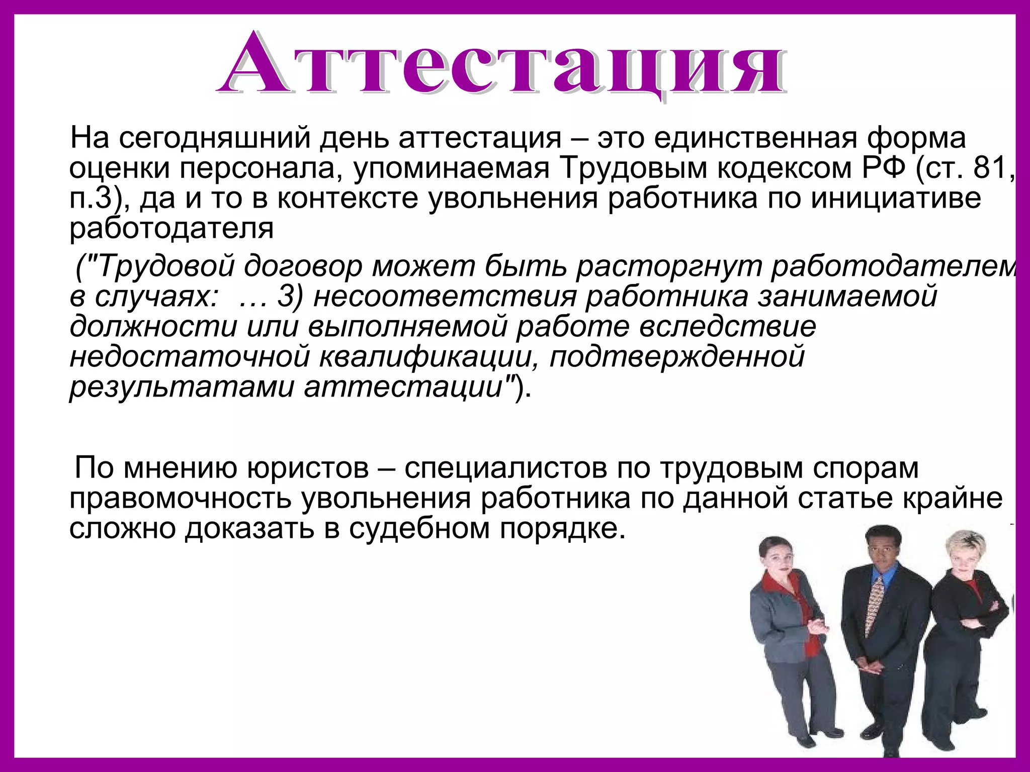 На сегодняшний день аттестация – это единственная форма
оценки персонала, упоминаемая Трудовым кодексом РФ (ст. 81,
п.3), да и то в контексте увольнения работника по инициативе
работодателя
("Трудовой договор может быть расторгнут работодателем
в случаях: … 3) несоответствия работника занимаемой
должности или выполняемой работе вследствие
недостаточной квалификации, подтвержденной
результатами аттестации").
По мнению юристов – специалистов по трудовым спорам
правомочность увольнения работника по данной статье крайне
сложно доказать в судебном порядке.