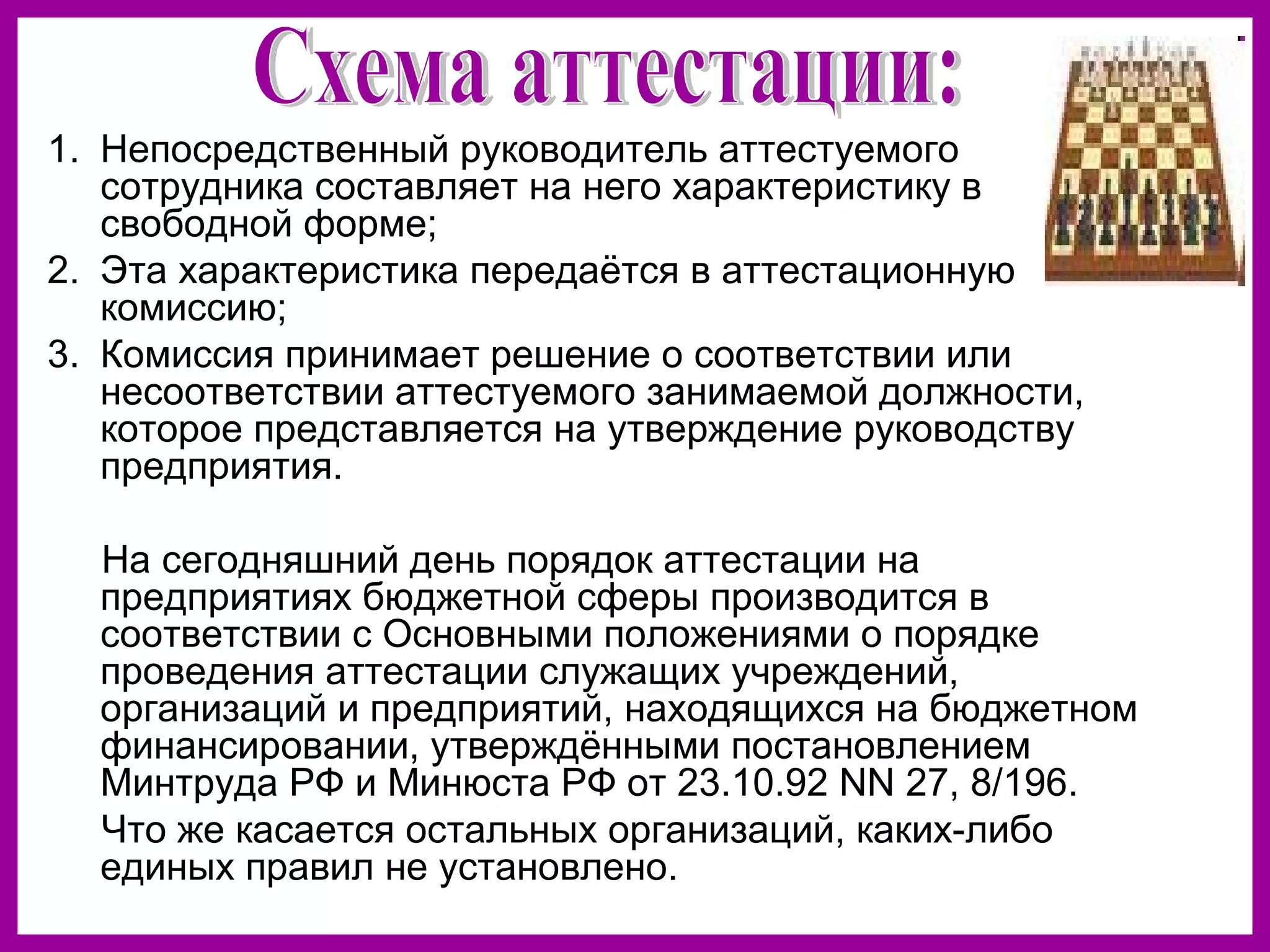 1. Непосредственный руководитель аттестуемого
сотрудника составляет на него характеристику в
свободной форме;
2. Эта характеристика передаётся в аттестационную
комиссию;
3. Комиссия принимает решение о соответствии или
несоответствии аттестуемого занимаемой должности,
которое представляется на утверждение руководству
предприятия.
На сегодняшний день порядок аттестации на
предприятиях бюджетной сферы производится в
соответствии с Основными положениями о порядке
проведения аттестации служащих учреждений,
организаций и предприятий, находящихся на бюджетном
финансировании, утверждёнными постановлением
Минтруда РФ и Минюста РФ от 23.10.92 NN 27, 8/196.
Что же касается остальных организаций, каких-либо
единых правил не установлено.
