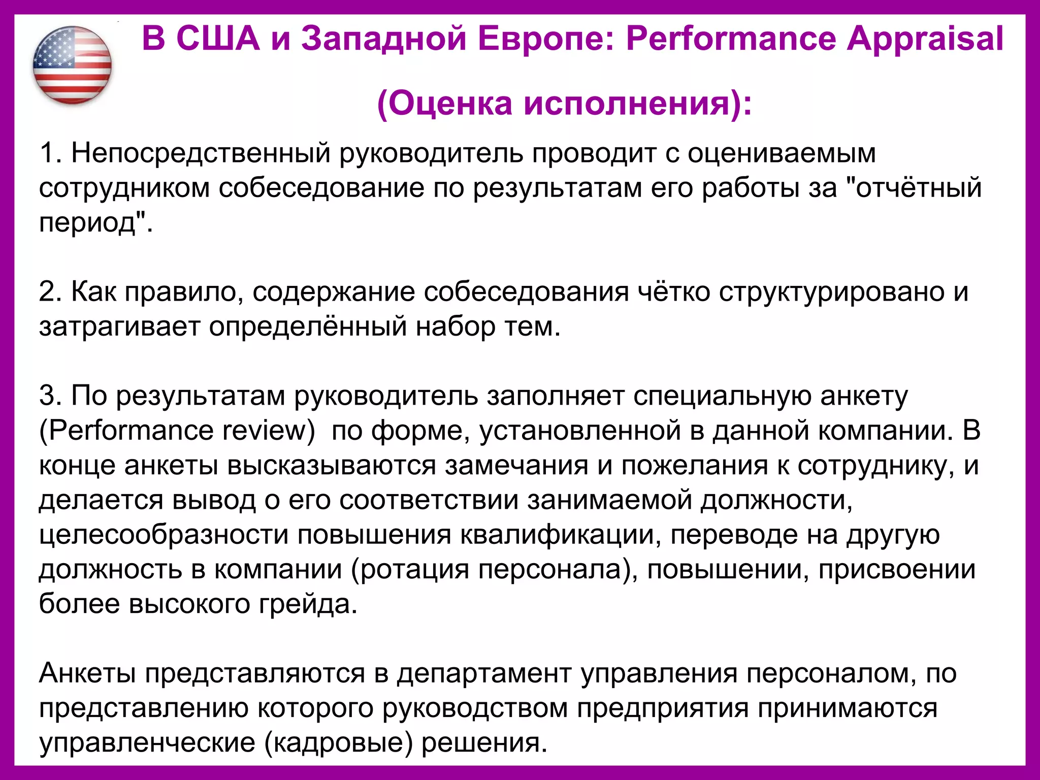 В США и Западной Европе: Performance Appraisal
(Оценка исполнения):
1. Непосредственный руководитель проводит с оцениваемым
сотрудником собеседование по результатам его работы за "отчётный
период".
2. Как правило, содержание собеседования чётко структурировано и
затрагивает определённый набор тем.
3. По результатам руководитель заполняет специальную анкету
(Performance review) по форме, установленной в данной компании. В
конце анкеты высказываются замечания и пожелания к сотруднику, и
делается вывод о его соответствии занимаемой должности,
целесообразности повышения квалификации, переводе на другую
должность в компании (ротация персонала), повышении, присвоении
более высокого грейда.
Анкеты представляются в департамент управления персоналом, по
представлению которого руководством предприятия принимаются
управленческие (кадровые) решения.
