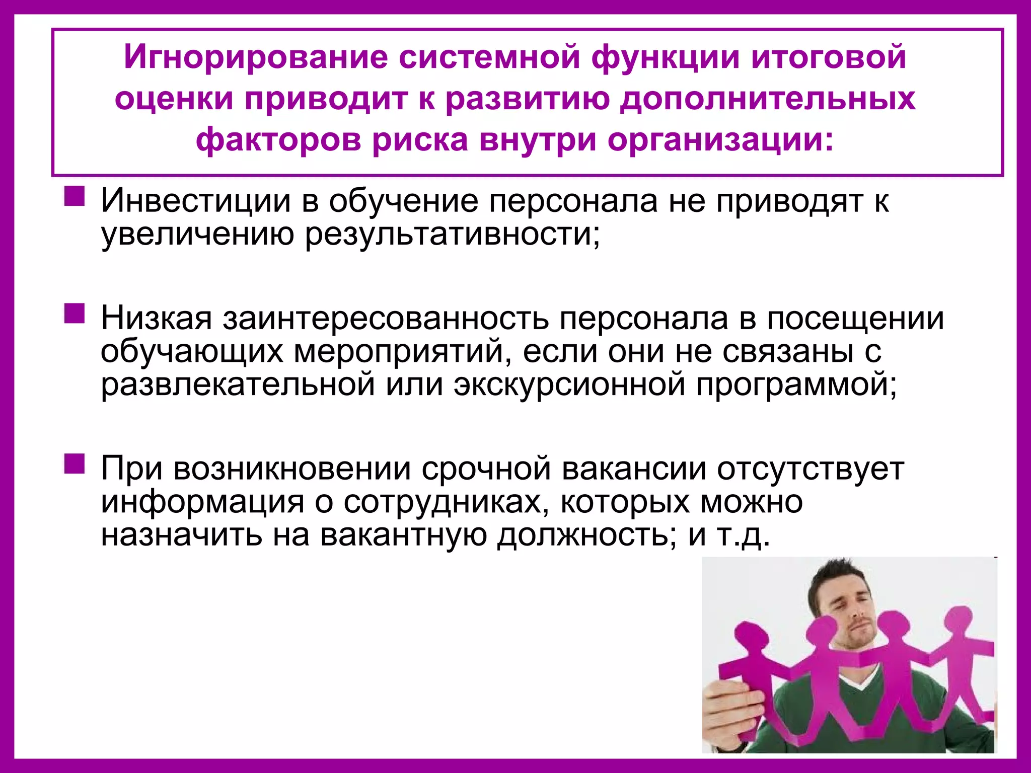 Игнорирование системной функции итоговой
оценки приводит к развитию дополнительных
факторов риска внутри организации:
Инвестиции в обучение персонала не приводят к
увеличению результативности;
Низкая заинтересованность персонала в посещении
обучающих мероприятий, если они не связаны с
развлекательной или экскурсионной программой;
При возникновении срочной вакансии отсутствует
информация о сотрудниках, которых можно
назначить на вакантную должность; и т.д.