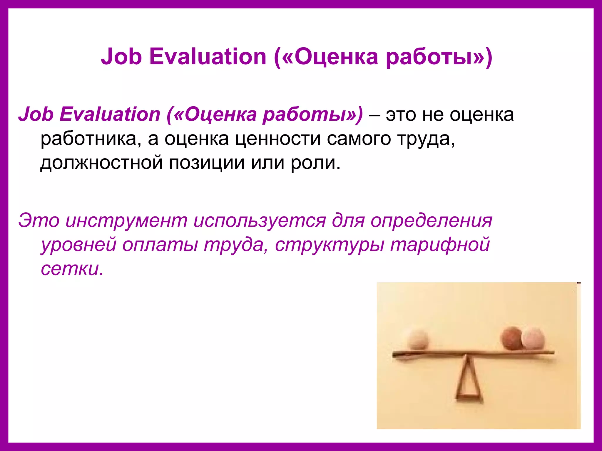 Job Evaluation («Оценка работы»)
Job Evaluation («Оценка работы») – это не оценка
работника, а оценка ценности самого труда,
должностной позиции или роли.
Это инструмент используется для определения
уровней оплаты труда, структуры тарифной
сетки.