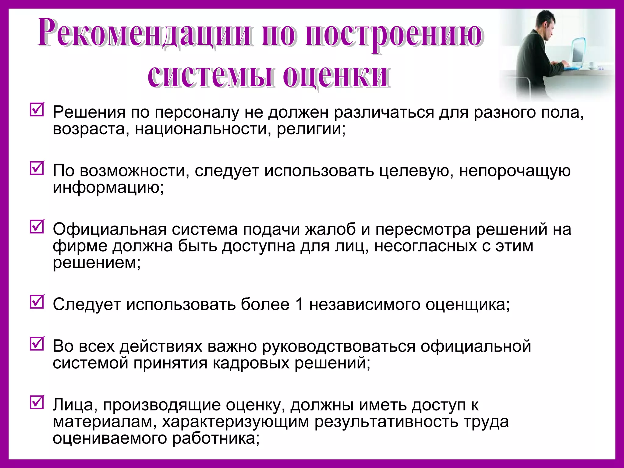  Решения по персоналу не должен различаться для разного пола,
возраста, национальности, религии;
По возможности, следует использовать целевую, непорочащую
информацию;
Официальная система подачи жалоб и пересмотра решений на
фирме должна быть доступна для лиц, несогласных с этим
решением;
Следует использовать более 1 независимого оценщика;
Во всех действиях важно руководствоваться официальной
системой принятия кадровых решений;
Лица, производящие оценку, должны иметь доступ к
материалам, характеризующим результативность труда
оцениваемого работника;