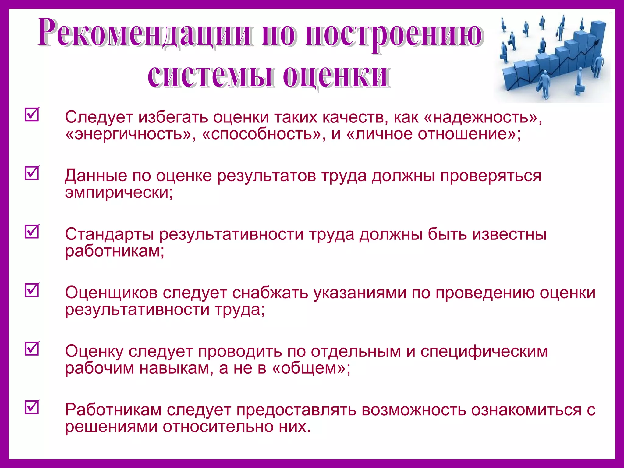  Следует избегать оценки таких качеств, как «надежность»,
«энергичность», «способность», и «личное отношение»;
Данные по оценке результатов труда должны проверяться
эмпирически;
Стандарты результативности труда должны быть известны
работникам;
Оценщиков следует снабжать указаниями по проведению оценки
результативности труда;
Оценку следует проводить по отдельным и специфическим
рабочим навыкам, а не в «общем»;
Работникам следует предоставлять возможность ознакомиться с
решениями относительно них.