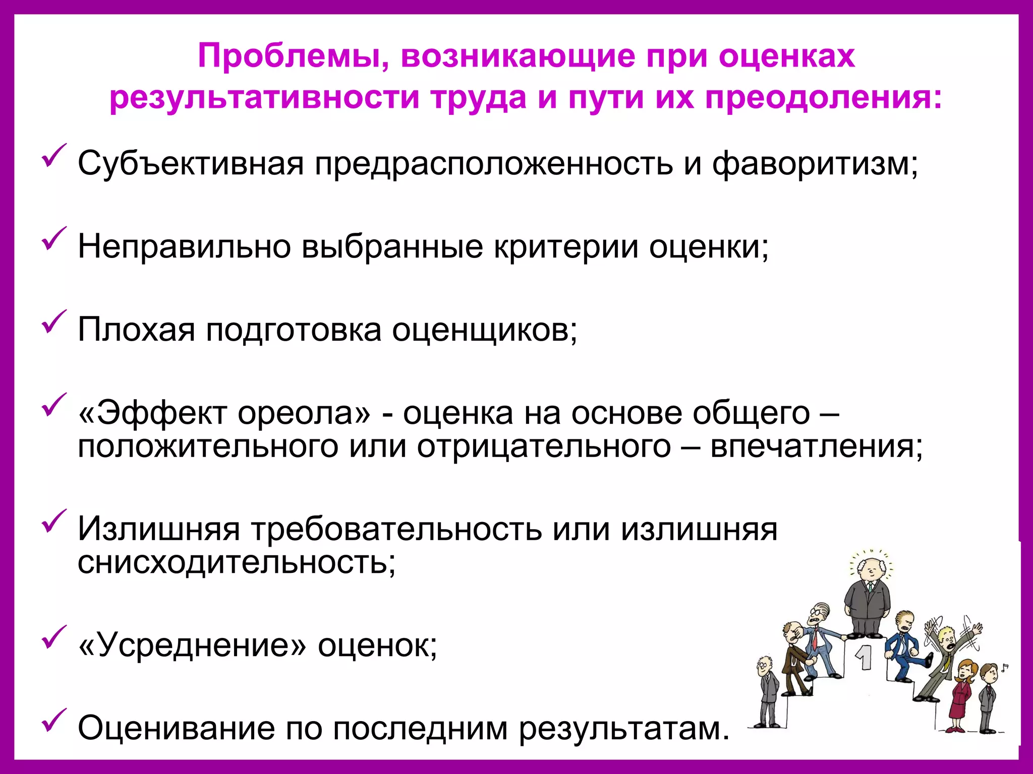 Проблемы, возникающие при оценках
результативности труда и пути их преодоления:
Субъективная предрасположенность и фаворитизм;
Неправильно выбранные критерии оценки;
Плохая подготовка оценщиков;
«Эффект ореола» - оценка на основе общего –
положительного или отрицательного – впечатления;
Излишняя требовательность или излишняя
снисходительность;
«Усреднение» оценок;
Оценивание по последним результатам.